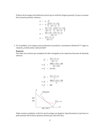 El ahorro de los amigos será la diferencia entre lo que se recibe hoy (ingreso presente) y lo que se consume
hoy (consumo presente), entonces:
A = I1 − f d
1
A = I1 − (
I1(1 + r) + I2
2(1 + r)
)
A =
2(1 + r)I1
2(1 + r)
− (
I1(1 + r) + I2
2(1 + r)
)
A =
2(1 + r)I1 − I1(1 + r) − I2
2(1 + r)
A =
I1(1 + r) − I2
2(1 + r)
3. En el equilibrio, ¿Los amigos serán prestamistas (acreedores) o prestatarios (deudores)? Y, según su
respuesta, ¿Cuánto presta o pide prestado?
Respuesta
Para saber esto, tenemos que reemplazar los datos entregados en las respectivas funciones de demanda,
entonces:
f d
1 =
I1(1 + r) + I2
2(1 + r)
⇒ f ∗
1 =
200(1 + 0,2) + 320
2(1 + 0,2)
⇒ f ∗
1 = 233,333...
f d
2 =
I1(1 + r) + I2
2
⇒ f ∗
2 =
200(1 + 0,2) + 320
2
⇒ f ∗
2 = 280
f1
f2
p2
p1
(1 + r)
Dotación
160
140
200 233, 3
Dados nuestros resultados, es fácil ver que los amigos son deudores. Especificamente, lo que hacen es
pedir prestado $40 al futuro (próxima semana) que valen $33,3 hoy.
17
 