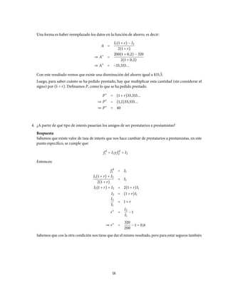 Una forma es haber reemplazado los datos en la función de ahorro, es decir:
A =
I1(1 + r) − I2
2(1 + r)
⇒ A∗
=
200(1 + 0,2) − 320
2(1 + 0,2)
⇒ A∗
= −33,333...
Con este resultado vemos que existe una disminución del ahorro igual a $33,3.
Luego, para saber cuánto se ha pedido prestado, hay que multiplicar esta cantidad (sin considerar el
signo) por (1 + r). Definamos P, como lo que se ha pedido prestado.
P∗
= (1 + r)33,333...
⇒ P∗
= (1,2)33,333...
⇒ P∗
= 40
4. ¿A partir de qué tipo de interés pasarían los amigos de ser prestatarios a prestamistas?
Respuesta
Sabemos que existe valor de tasa de interés que nos hace cambiar de prestatarios a prestamistas, en este
punto específico, se cumple que:
f d
1 = I1 y f d
2 = I2
Entonces:
f d
1 = I1
I1(1 + r) + I2
2(1 + r)
= I1
I1(1 + r) + I2 = 2(1 + r)I1
I2 = (1 + r)I1
I2
I1
= 1 + r
r∗
=
I2
I1
− 1
⇒ r∗
=
320
200
− 1 = 0,6
Sabemos que con la otra condición nos tiene que dar el mismo resultado, pero para estar seguros también
18
 