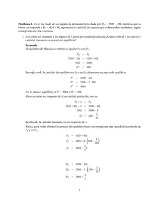 Problema 2. En el mercado de los zapatos la demanda biene dada por PD = 3500 − 2Q, mientras que la
oferta corresponde a PS = 1420 + 8Q representa la cantidad de zapatos que se demandará u ofertará, según
corresponda en esta economía.
1. Si se cobra un impuesto a los zapatos de λ pesos por unidad producida, ¿Cuáles serán el o los precios y
cantidad transada con respecto al equilibrio?
Respuesta
El equilibrio de Mercado se obtiene al igualar PD con PS:
PD = PS
3500 − 2Q = 1420 + 8Q
10Q = 2080
Q∗
= 208
Reemplazando la cantidad de equilibrio en PS o en PD obtenemos en precio de equilibrio.
P∗
= 3500 − 2Q
P∗
= 3500 − 2 ⋅ 208
P∗
= 3084
Por lo tanto el equilibrio es P∗
= 3084 y Q∗
= 208.
Ahora se cobra un impuesto de λ por unidad producida, esto es:
PS + λ = PD
1420 + 8Q + λ = 3500 − 2Q
10Q = 2080 − λ
Q = 208 −
λ
10
Resultando la cantidad transada con un impuesto de λ
Ahora, para poder obtener los precios de equilibrio basta con reemplazar esta cantidad encontrada en
PS y en PD.
PS = 1420 + 8Q
PS = 1420 + 8 ⋅ (208 −
λ
10
)
PS = 3084 −
4
5
λ
PD = 3500 − 2Q
PD = 3500 − 2 ⋅ (208 −
λ
10
)
PD = 3084 +
λ
5
3
 