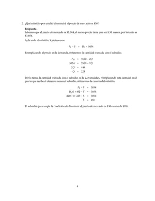 2. ¿Qué subsidio por unidad disminuirá el precio de mercado en $30?
Respuesta
Sabemos que el precio de mercado es $3.084, el nuevo precio tiene que ser $.30 menor, por lo tanto es
$3.054.
Aplicando el subsidio, S, obtenemos:
PS − S = PD = 3054
Reemplazando el precio en la demanda, obtenemos la cantidad transada con el subsidio.
PD = 3500 − 2Q
3054 = 3500 − 2Q
2Q = 446
Q = 223
Por lo tanto, la cantidad transada con el subsidio es de 223 unidades, reemplazando esta cantidad en el
precio que recibe el oferente menos el subsidio, obtenemos la cuantía del subsidio.
PS − S = 3054
1420 + 8Q − S = 3054
1420 + 8 ⋅ 223 − S = 3054
S = 150
El subsidio que cumple la condición de disminuir el precio de mercado en $30 es uno de $150.
4
 