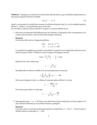 Problema 3. Suponga una economía en la cual existen sólo dos bienes y que el individuo representativo en
ésta posee la siguiente función de utilidad:
u(x, y) = xε−1
y (3)
donde x corresponde a la cantidad que consume el individuo del primer bien X, e y es la cantidad respectiva
del bien Y , además ε es un parámetro mayor estricto de 1.
Por otro lado, se sabe que el precio del bien Y es igual a 1 y el precio del bien X es p.
1. Determine las demandas Marshallianas para este individuo si debe gastar todo su presupuesto en el
consumo de estos bienes y éste asciende a 100 unidades monetarias.
Respuesta
El individuo debe resolver el siguiente problema:
m´ax u(x, y) = xε−1
y
s.a. 1 ⋅ y + p ⋅ x = 100
La condición de equilibrio para resolver este problema es igualar la tasa marginal de sustitución con la
relación de precio (TMT o TMIM), lo cual se consigue de la siguiente manera.
TMS =
(ε − 1)
1
y
x
=
p
1
= TMT
Relación de la cual se obtiene que
y =
p
(ε − 1)
x
Reemplazando este último resultado en la recta presupuestaria se tiene que:
1 ⋅ (
p
(ε − 1)
x) + p ⋅ x = 100
Por lo que al despejar el valor x, se obtiene el consumo óptimo del bien X, es decir,
x∗
=
100(ε − 1)
εp
Por lo tanto, para el bien Y se tiene que:
y∗
=
p
(ε − 1)
x∗
=
100
ε
2. Suponga ahora que ε = p = 2. En base a esto, determine el efecto sustitución y el efecto ingreso si el
precio del bien disminuye en una unidad monetaria y grafíquelo.
Respuesta
Con estos valores se tiene que las demandas óptimas corresponden a x∗
= 25 y y∗
= 50, por lo que, la
utilidad máxima corresponde a u∗
= 1250.
5
 