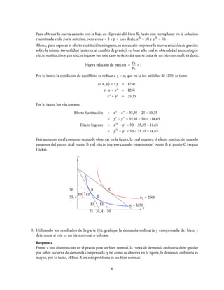 Para obtener la nueva canasta con la baja en el precio del bien X, basta con reemplazar en la solución
encontrada en la parte anterior, pero con ε = 2 y p = 1, es decir, xN
= 50 y yN
= 50.
Ahora, para separar el efecto sustitución e ingreso, es necesario imponer la nueva relación de precios
sobre la misma iso-utilidad (anterior al cambio de precio), en base a lo cual se obtendrá el aumento por
efecto sustitución y por efecto ingreso (en este caso se deberá a que se trata de un bien normal), es decir,
Nueva relacion de precios =
px
py
= 1
Por lo tanto, la condición de equilibrio se reduce a y = x, que en la iso-utilidad de 1250, se tiene
u(x, y) = xy = 1250
x ⋅ x = x2
= 1250
xs
= ys
= 35,35
Por lo tanto, los efectos son:
Efecto Sustitución = xs
− x∗
= 35,35 − 25 = 10,35
= ys
− y∗
= 35,35 − 50 = −14,65
Efecto Ingreso = xN
− xs
= 50 − 35,35 = 14,65
= yN
− ys
= 50 − 35,35 = 14,65
Este aumento en el consumo se puede observar en la figura, la cual muestra el efecto sustitución cuando
pasamos del punto A al punto B y el efecto ingreso cuando pasamos del punto B al punto C (según
Hicks).
ES
ES EI
EI
35, 4
50
25 35, 4 50
y
x
A
B
C
u1 = 1250
u2 = 2500
3. Utilizando los resultados de la parte (b), grafique la demanda ordinaria y compensada del bien, y
determine si este es un bien normal o inferior.
Respuesta
Frente a una disminución en el precio para un bien normal, la curva de demanda ordinaria debe quedar
por sobre la curva de demanda compensada, y tal como se observa en la figura, la demanda ordinaria es
mayor, por lo tanto, el bien X en este problema es un bien normal.
6
 