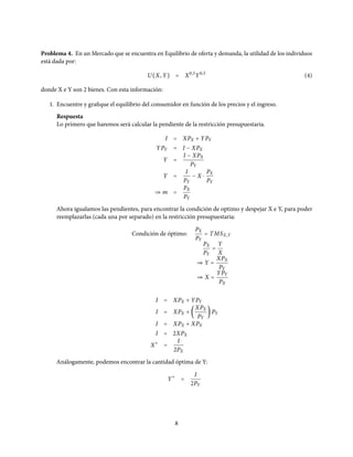 Problema 4. En un Mercado que se encuentra en Equilibrio de oferta y demanda, la utilidad de los individuos
está dada por:
U(X, Y) = X0,5
Y0,5
(4)
donde X e Y son 2 bienes. Con esta información:
1. Encuentre y grafique el equilibrio del consumidor en función de los precios y el ingreso.
Respuesta
Lo primero que haremos será calcular la pendiente de la restricción presupuestaria.
I = XPX + YPY
YPY = I − XPX
Y =
I − XPX
PY
Y =
I
PY
− X ⋅
PX
PY
⇒ m =
PX
PY
Ahora igualamos las pendientes, para encontrar la condición de optimo y despejar X e Y, para poder
reemplazarlas (cada una por separado) en la restricción presupuestaria:
Condición de óptimo:
PX
PY
= TMSX,Y
PX
PY
=
Y
X
⇒ Y =
XPX
PY
⇒ X =
YPY
PX
I = XPX + YPY
I = XPX + (
XPX
PY
) PY
I = XPX + XPX
I = 2XPX
X∗
=
I
2PX
Análogamente, podemos encontrar la cantidad óptima de Y:
Y∗
=
I
2PY
8
 