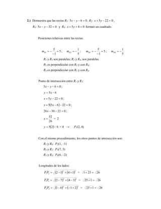 2.) Demuestra que las rectas R1: 065  yx , R2: 0225  yx ,
R3: 0325  yx y R4: 045  yx forman un cuadrado.
Posiciones relativas entre las rectas:
5
1
5
1 

Rm ;
5
1
2 Rm ; 5
1
5
3 

Rm ;
5
1
4 Rm
R1 y R3 son paralelas; R2 y R4, son paralelas.
R1 es perpendicular con R2 y con R4;
R3 es perpendicular con R2 y con R4.
Punto de intersección entre R1 y R2:
065  yx ;
65  xy
0225  yx ;
  022655  xx ;
0223026 x ;
26
52
x = 2
  625 y = 4 → P1(2, 4)
Con el mismo procedimiento, los otros puntos de intersección son:
R1 y R4: P2(1, –1)
R3 y R2: P3(7, 3)
R3 y R4: P4(6, –2)
Longitudes de los lados:
   22
21 1412 PP = 26251 
   22
31 3472 PP = 26125 
   22
42 2161 PP = 26125 
 