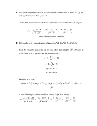 1.) Calcula la longitud del radio de la circunferencia con centro en el punto (2, 3) y que
es tangente a la recta 0334  yx
Radio de la circunferencia = distancia del centro de la circunferencia a la tangente.
1 1
2 2
Ax By C
d
A B
 

 
=
22
34
3)3(3)2(4


=
25
398 
=
5
20
= 4
radio = 4 (unidades de longitud)
2.) Calcula el área del triángulo cuyos vértices son P1(2, 1), P2(8, 2) y P3 (3, 6)
Base del triángulo: cualquiera de los tres lados, por ejemplo, 21PP . Usando la
ecuación de la recta que pasa por dos puntos dados:
 2
28
12
1 


 xy
 2
6
1
1  xy
266  xy
046  yx
Longitud de la base:
distancia  2
12
2
1221 )( yyxxPP  = 22
)12()28(  = 136  =
37
Altura del triángulo: distancia del otro vértice, P3 (3, 6), a la base:
1 1
2 2
Ax By C
d
A B
 

 
=
22
)6(1
4)6)(6(3


=
37
4363 
=
37
29
=
37
29
 