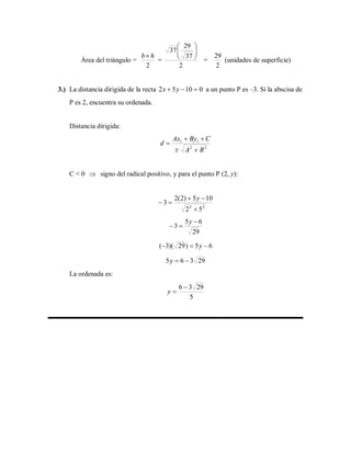 Área del triángulo =
2
hb
=
2
37
29
37 





=
2
29
(unidades de superficie)
3.) La distancia dirigida de la recta 01052  yx a un punto P es –3. Si la abscisa de
P es 2, encuentra su ordenada.
Distancia dirigida:
22
11
BA
CByAx
d



C < 0  signo del radical positivo, y para el punto P (2, y):
22
52
105)2(2
3



y
29
65
3


y
65)29)(3(  y
29365 y
La ordenada es:
5
2936 
y
 