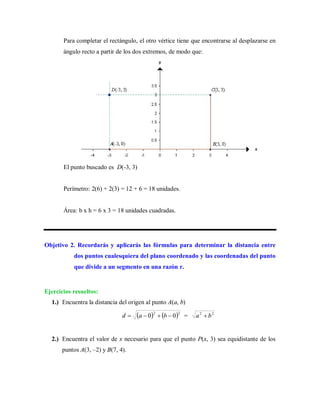 Para completar el rectángulo, el otro vértice tiene que encontrarse al desplazarse en
ángulo recto a partir de los dos extremos, de modo que:
El punto buscado es D(-3, 3)
Perímetro: 2(6) + 2(3) = 12 + 6 = 18 unidades.
Área: b x h = 6 x 3 = 18 unidades cuadradas.
Objetivo 2. Recordarás y aplicarás las fórmulas para determinar la distancia entre
dos puntos cualesquiera del plano coordenado y las coordenadas del punto
que divide a un segmento en una razón r.
Ejercicios resueltos:
1.) Encuentra la distancia del origen al punto A(a, b)
   22
00  bad = 22
ba 
2.) Encuentra el valor de x necesario para que el punto P(x, 3) sea equidistante de los
puntos A(3, –2) y B(7, 4).
 