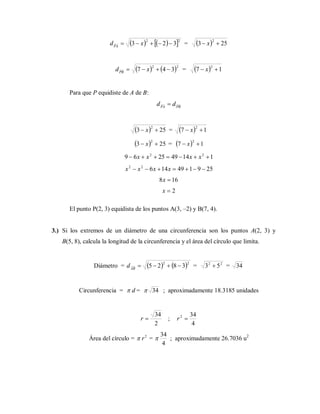     22
323  xdPA
=   253
2
 x
   22
347  xdPB
=   17
2
 x
Para que P equidiste de A de B:
PBPA
dd 
  253
2
 x =   17
2
 x
  253
2
 x =   17
2
 x
114492569 22
 xxxx
25914914622
 xxxx
168 x
2x
El punto P(2, 3) equidista de los puntos A(3, –2) y B(7, 4).
3.) Si los extremos de un diámetro de una circunferencia son los puntos A(2, 3) y
B(5, 8), calcula la longitud de la circunferencia y el área del círculo que limita.
Diámetro =    22
3825 AB
d = 22
53  = 34
Circunferencia = d = 34 ; aproximadamente 18.3185 unidades
2
34
r ;
4
342
r
Área del círculo = 2
r =
4
34
 ; aproximadamente 26.7036 u2
 