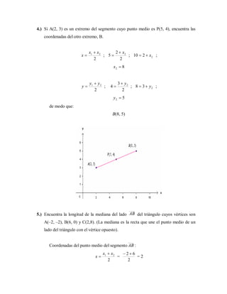 4.) Si A(2, 3) es un extremo del segmento cuyo punto medio es P(5, 4), encuentra las
coordenadas del otro extremo, B.
2
21 xx
x

 ;
2
2
5 2x
 ; 2210 x ;
82 x
2
21 yy
y

 ;
2
3
4 2y
 ; 238 y ;
52 y
de modo que:
B(8, 5)
5.) Encuentra la longitud de la mediana del lado AB del triángulo cuyos vértices son
A(–2, –2), B(6, 0) y C(2,8). (La mediana es la recta que une el punto medio de un
lado del triángulo con el vértice opuesto).
Coordenadas del punto medio del segmento AB :
2
21 xx
x

 =
2
62 
= 2
 