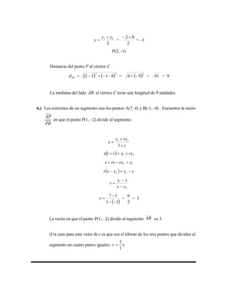 2
21 yy
y

 =
2
02 
= –1
P(2, -1)
Distancia del punto P al vértice C
   22
8122 PC
d =  2
90  = 81 = 9
La mediana del lado AB al vértice C tiene una longitud de 9 unidades.
6.) Los extremos de un segmento son los puntos A(7, 4) y B(-1, -4) . Encuentra la razón
AP
PB
en que el punto P(1, –2) divide al segmento.
r
rxx
x



1
21
  211 rxxrx 
12 xrxrxx 
  xxxxr  12
2
1
xx
xx
r



 11
17


r =
2
6
= 3
La razón en que el punto P(1, –2) divide al segmento AB es 3.
(Un caso para este valor de r es que sea el último de los tres puntos que dividen al
segmento en cuatro partes iguales:
3
1
r  ).
 
