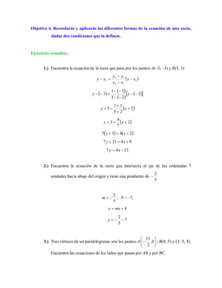 Objetivo 4. Recordarás y aplicarás las diferentes formas de la ecuación de una recta,
dadas dos condiciones que la definen.
Ejercicios resueltos:
1.) Encuentra la ecuación de la recta que pasa por los puntos A(–2, –3) y B(5, 1)
 1
12
12
1 xx
xx
yy
yy 



   
 
  2
25
31
3 


 xy
 2
25
31
3 


 xy
 2
7
4
3  xy
   2437  xy
84217  xy
1347  xy
2.) Encuentra la ecuación de la recta que intersecta al eje de las ordenadas 7
unidades hacia abajo del origen y tiene una pendiente de
5
2

5
2
m ; b = –7;
bmxy 
7
5
2
y
3.) Tres vértices de un paralelogramo son los puntos A 





 0,
2
11
, B(0, 5) y C(–5, 8).
Encuentra las ecuaciones de los lados que pasan por AB y por BC.
 