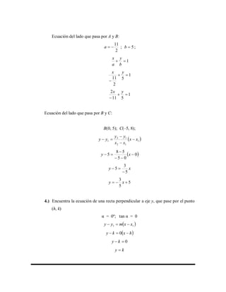 Ecuación del lado que pasa por A y B:
2
11
a ; 5b ;
1
b
y
a
x
1
5
2
11


yx
1
511
2


yx
Ecuación del lado que pasa por B y C:
B(0, 5); C(–5, 8);
 1
12
12
1 xx
xx
yy
yy 



 0
05
58
5 


 xy
xy
5
3
5


5
5
3
 xy
4.) Encuentra la ecuación de una recta perpendicular a eje y, que pase por el punto
(h, k)
α = 0º; tan α = 0
 11 xxmyy 
 hxky  0
0 ky
ky 
 