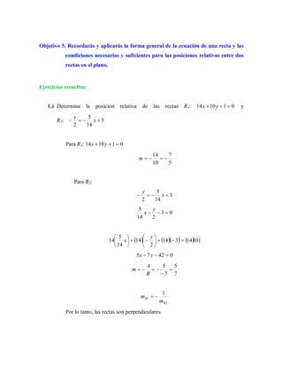 Objetivo 5. Recordarás y aplicarás la forma general de la ecuación de una recta y las
condiciones necesarias y suficientes para las posiciones relativas entre dos
rectas en el plano.
Ejercicios resueltos:
1.) Determina la posición relativa de las rectas R1: 011014  yx y
R2: 3
14
5
2
 x
y
Para R1: 011014  yx
5
7
10
14
m
Para R2:
3
14
5
2
 x
y
03
214
5

y
x
       014314
2
14
14
5
14 










 y
x
04275  yx
7
5
7
5



B
A
m
2
1
1
R
R
m
m 
Por lo tanto, las rectas son perpendiculares.
 