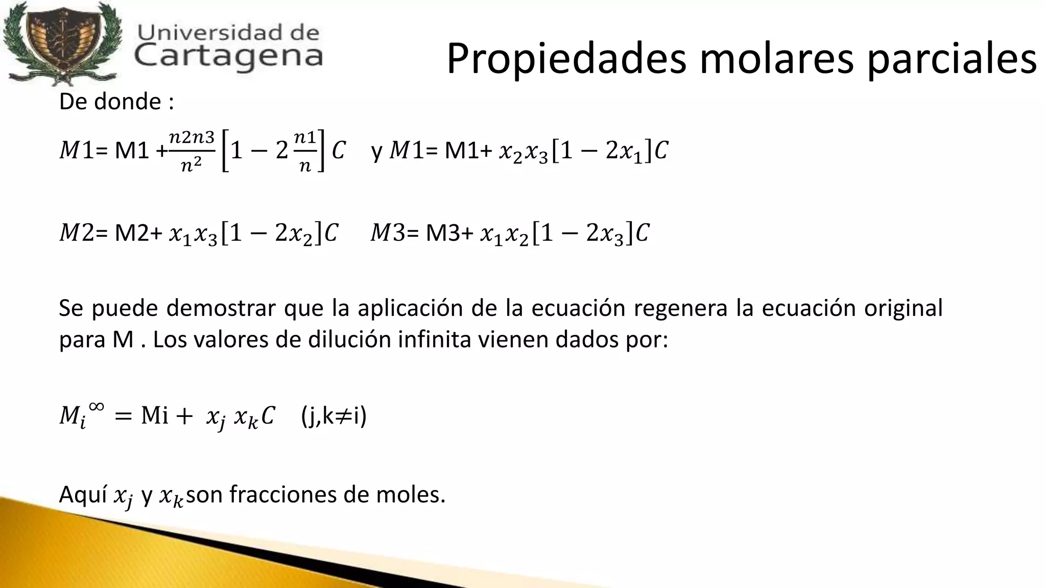 De donde :
𝑀1= M1 +
𝑛2𝑛3
𝑛2 1 − 2
𝑛1
𝑛
𝐶 y 𝑀1= M1+ 𝑥2 𝑥3 1 − 2𝑥1 𝐶
𝑀2= M2+ 𝑥1 𝑥3 1 − 2𝑥2 𝐶 𝑀3= M3+ 𝑥1 𝑥2 1 − 2𝑥3 𝐶
Se puede demostrar que la aplicación de la ecuación regenera la ecuación original
para M . Los valores de dilución infinita vienen dados por:
𝑀𝑖
∞
= Mi + 𝑥𝑗 𝑥 𝑘 𝐶 (j,k≠i)
Aquí 𝑥𝑗 y 𝑥 𝑘son fracciones de moles.
Propiedades molares parciales
 