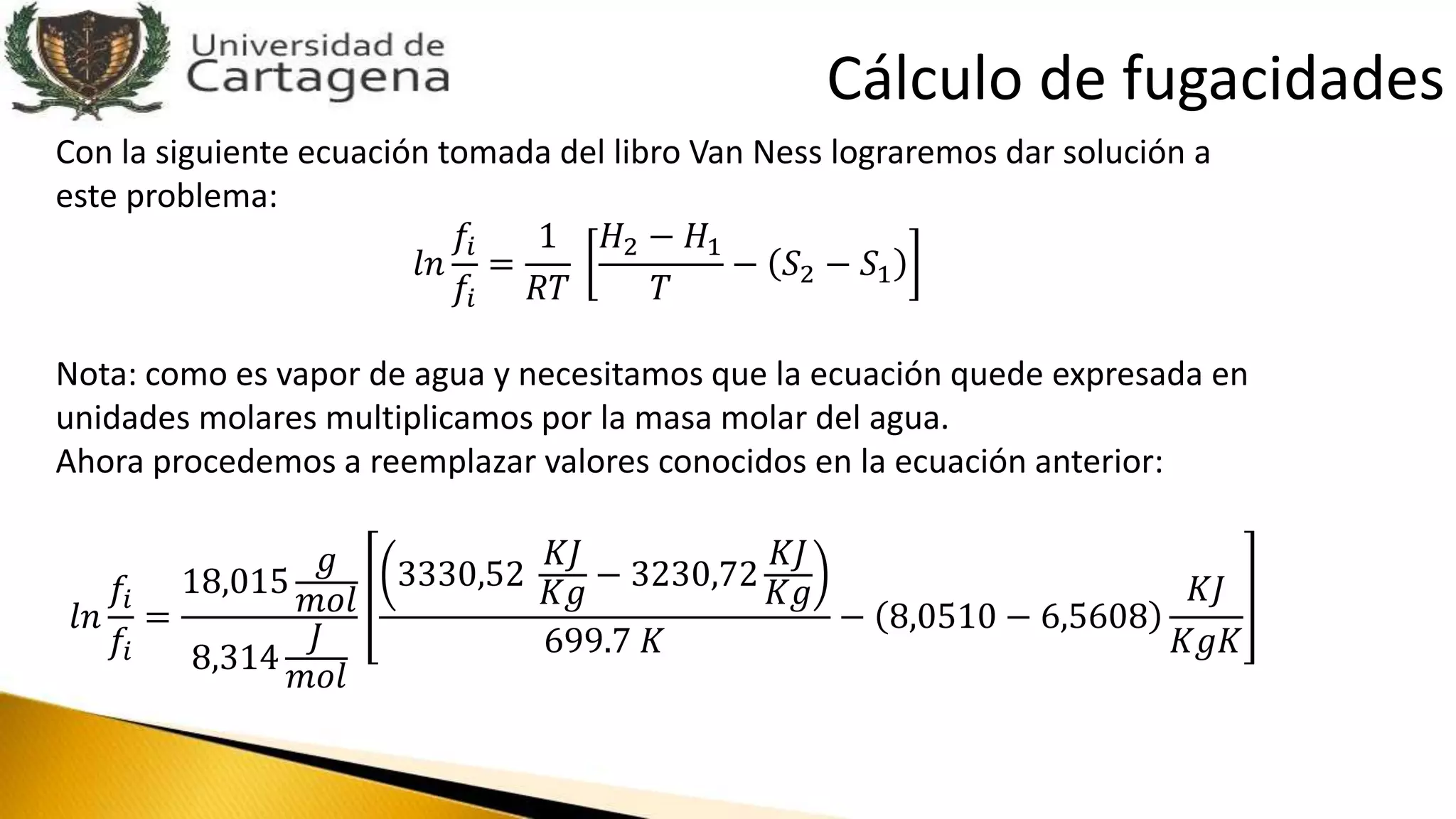 Con la siguiente ecuación tomada del libro Van Ness lograremos dar solución a
este problema:
𝑙𝑛
𝑓𝑖
𝑓𝑖
=
1
𝑅𝑇
𝐻2 − 𝐻1
𝑇
− 𝑆2 − 𝑆1
Nota: como es vapor de agua y necesitamos que la ecuación quede expresada en
unidades molares multiplicamos por la masa molar del agua.
Ahora procedemos a reemplazar valores conocidos en la ecuación anterior:
𝑙𝑛
𝑓𝑖
𝑓𝑖
=
18,015
𝑔
𝑚𝑜𝑙
8,314
𝐽
𝑚𝑜𝑙
3330,52
𝐾𝐽
𝐾𝑔 − 3230,72
𝐾𝐽
𝐾𝑔
699.7 𝐾
− 8,0510 − 6,5608
𝐾𝐽
𝐾𝑔𝐾
Cálculo de fugacidades
 