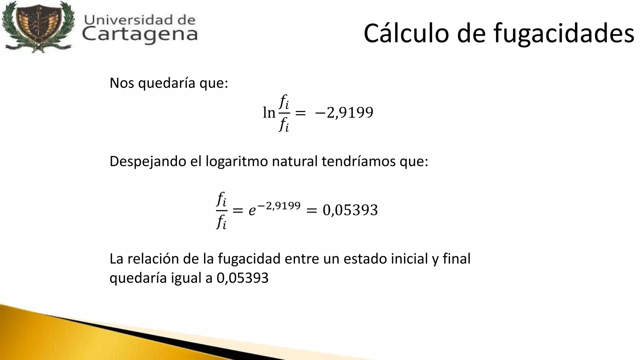 Nos quedaría que:
ln
𝑓𝑖
𝑓𝑖
= −2,9199
Despejando el logaritmo natural tendríamos que:
𝑓𝑖
𝑓𝑖
= 𝑒−2,9199
= 0,05393
La relación de la fugacidad entre un estado inicial y final
quedaría igual a 0,05393
Cálculo de fugacidades
 