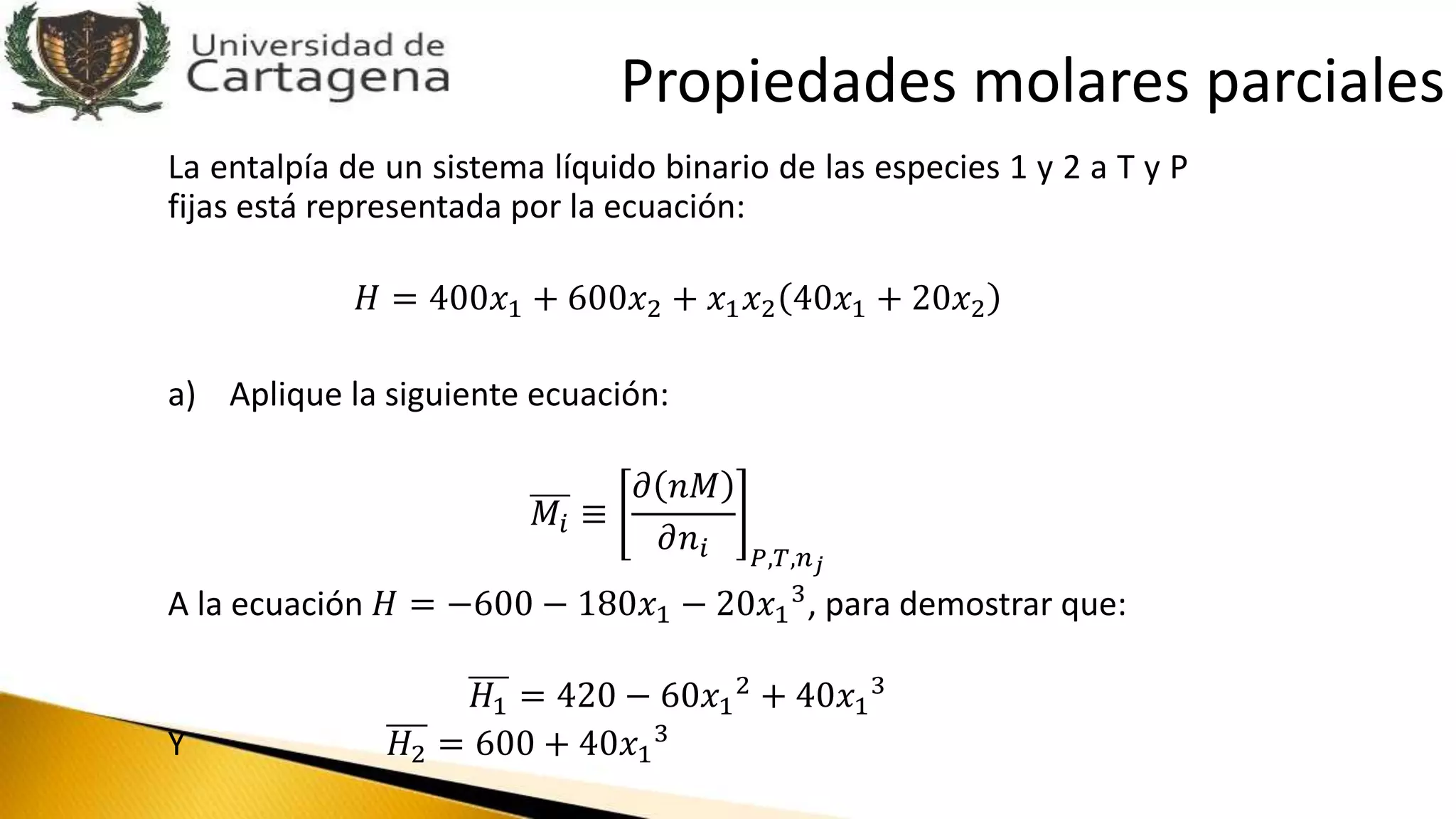 La entalpía de un sistema líquido binario de las especies 1 y 2 a T y P
fijas está representada por la ecuación:
𝐻 = 400𝑥1 + 600𝑥2 + 𝑥1 𝑥2 40𝑥1 + 20𝑥2
a) Aplique la siguiente ecuación:
𝑀𝑖 ≡
𝜕 𝑛𝑀
𝜕𝑛𝑖 𝑃,𝑇,𝑛 𝑗
A la ecuación 𝐻 = −600 − 180𝑥1 − 20𝑥1
3, para demostrar que:
𝐻1 = 420 − 60𝑥1
2 + 40𝑥1
3
Y 𝐻2 = 600 + 40𝑥1
3
Propiedades molares parciales
 