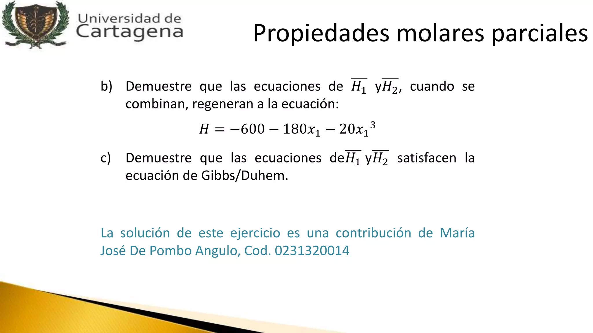 b) Demuestre que las ecuaciones de 𝐻1 y𝐻2, cuando se
combinan, regeneran a la ecuación:
𝐻 = −600 − 180𝑥1 − 20𝑥1
3
c) Demuestre que las ecuaciones de𝐻1 y𝐻2 satisfacen la
ecuación de Gibbs/Duhem.
La solución de este ejercicio es una contribución de María
José De Pombo Angulo, Cod. 0231320014
Propiedades molares parciales
 