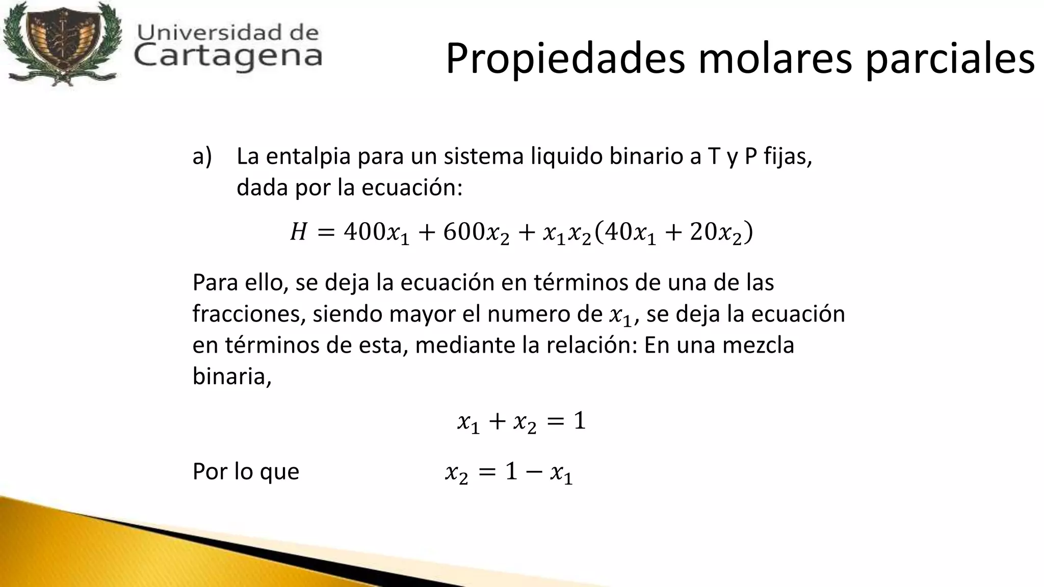 a) La entalpia para un sistema liquido binario a T y P fijas,
dada por la ecuación:
𝐻 = 400𝑥1 + 600𝑥2 + 𝑥1 𝑥2 40𝑥1 + 20𝑥2
Para ello, se deja la ecuación en términos de una de las
fracciones, siendo mayor el numero de 𝑥1, se deja la ecuación
en términos de esta, mediante la relación: En una mezcla
binaria,
𝑥1 + 𝑥2 = 1
Por lo que 𝑥2 = 1 − 𝑥1
Propiedades molares parciales
 