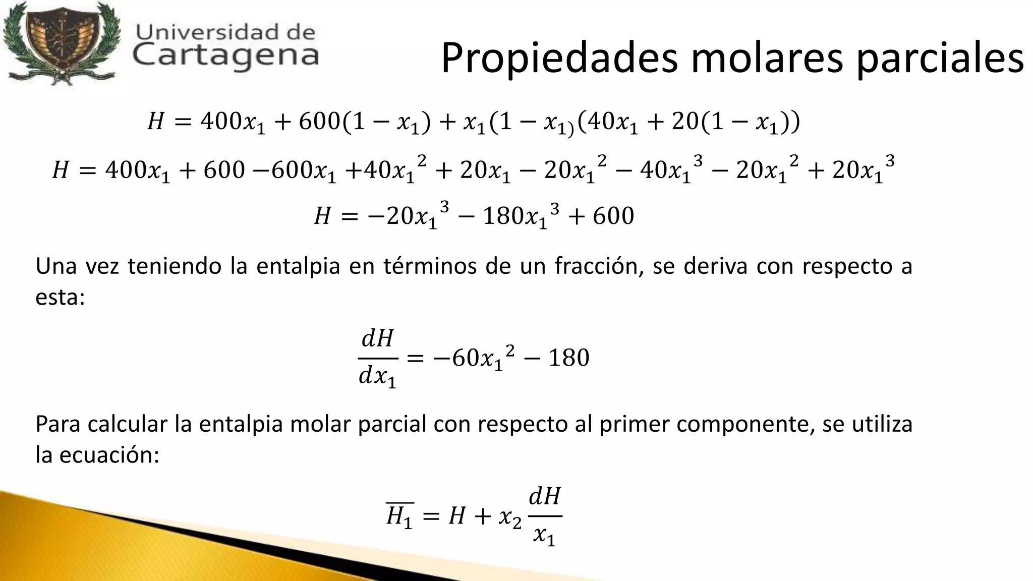 𝐻 = 400𝑥1 + 600(1 − 𝑥1) + 𝑥1(1 − 𝑥1) 40𝑥1 + 20(1 − 𝑥1)
𝐻 = 400𝑥1 + 600 −600𝑥1 +40𝑥1
2
+ 20𝑥1 − 20𝑥1
2
− 40𝑥1
3
− 20𝑥1
2
+ 20𝑥1
3
𝐻 = −20𝑥1
3
− 180𝑥1
3
+ 600
Una vez teniendo la entalpia en términos de un fracción, se deriva con respecto a
esta:
𝑑𝐻
𝑑𝑥1
= −60𝑥1
2 − 180
Para calcular la entalpia molar parcial con respecto al primer componente, se utiliza
la ecuación:
𝐻1 = 𝐻 + 𝑥2
𝑑𝐻
𝑥1
Propiedades molares parciales
 