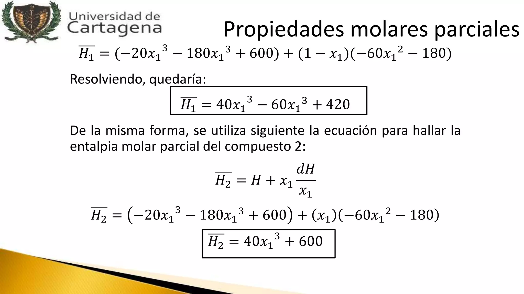 𝐻1 = (−20𝑥1
3
− 180𝑥1
3
+ 600) + (1 − 𝑥1)(−60𝑥1
2
− 180)
Resolviendo, quedaría:
𝐻1 = 40𝑥1
3
− 60𝑥1
3
+ 420
De la misma forma, se utiliza siguiente la ecuación para hallar la
entalpia molar parcial del compuesto 2:
𝐻2 = 𝐻 + 𝑥1
𝑑𝐻
𝑥1
𝐻2 = −20𝑥1
3
− 180𝑥1
3 + 600 + 𝑥1 −60𝑥1
2 − 180
𝐻2 = 40𝑥1
3
+ 600
Propiedades molares parciales
 