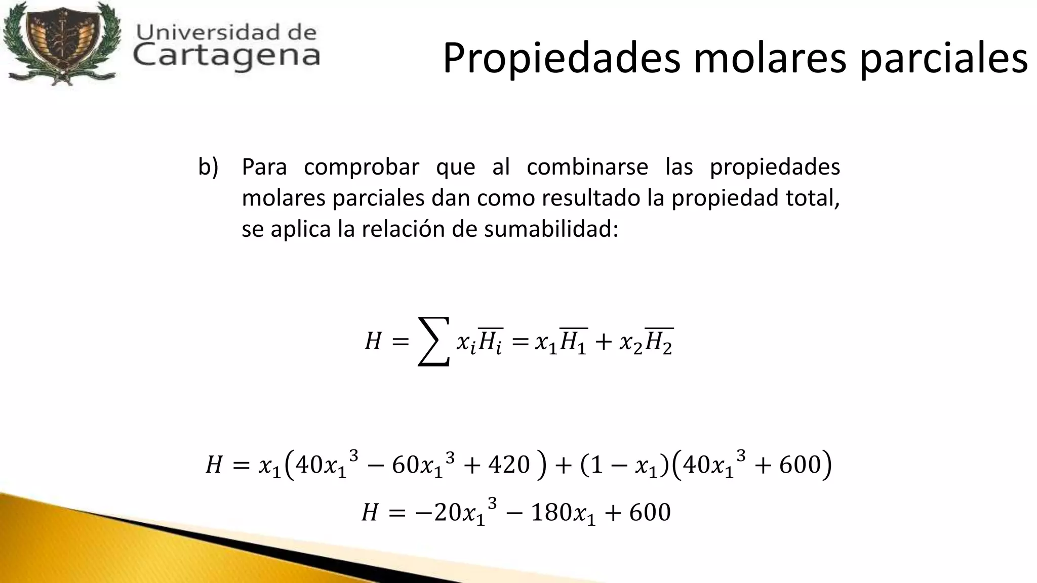 b) Para comprobar que al combinarse las propiedades
molares parciales dan como resultado la propiedad total,
se aplica la relación de sumabilidad:
𝐻 = 𝑥𝑖 𝐻𝑖 = 𝑥1 𝐻1 + 𝑥2 𝐻2
𝐻 = 𝑥1 40𝑥1
3
− 60𝑥1
3 + 420 + 1 − 𝑥1 40𝑥1
3
+ 600
𝐻 = −20𝑥1
3
− 180𝑥1 + 600
Propiedades molares parciales
 