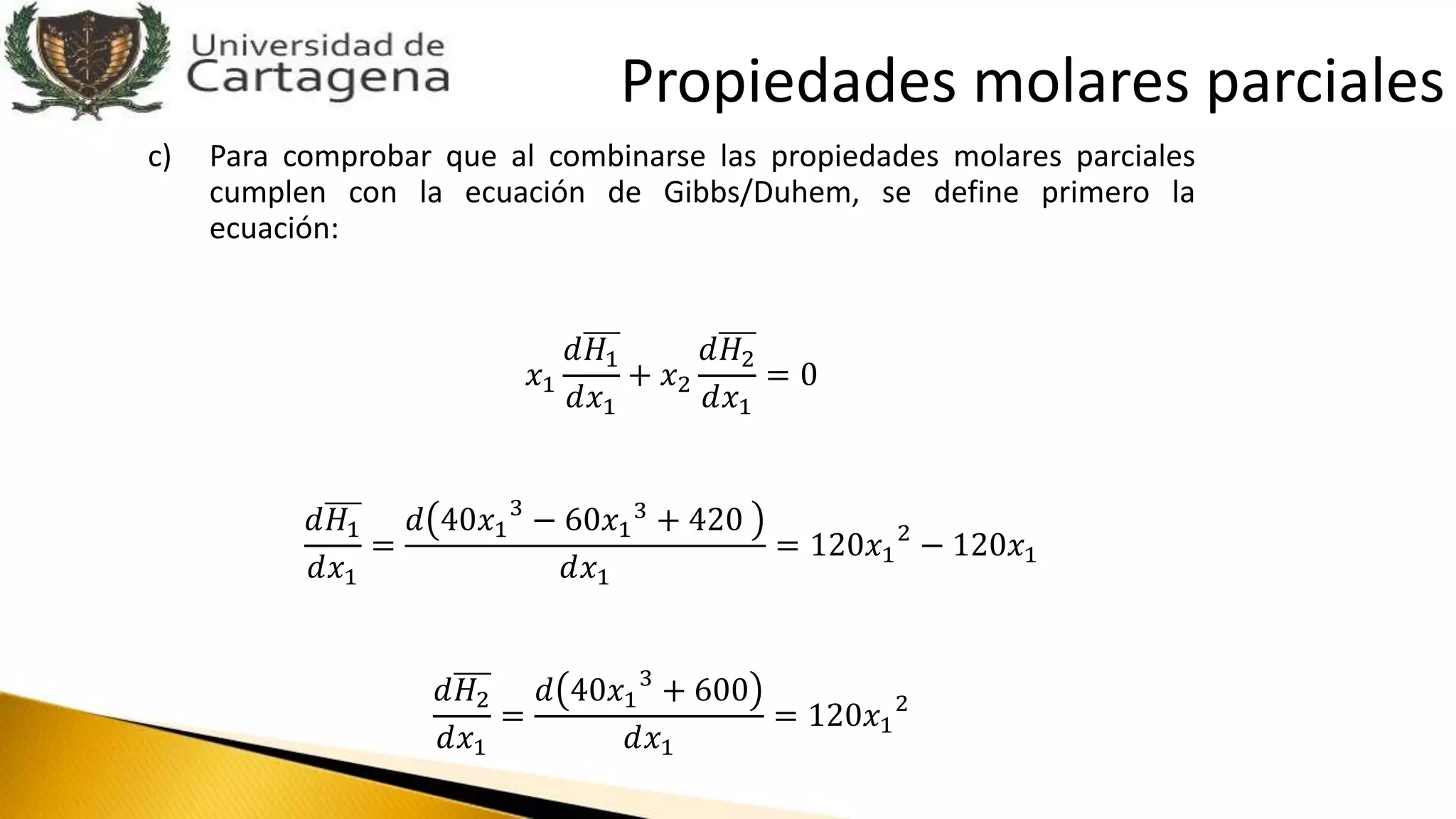 c) Para comprobar que al combinarse las propiedades molares parciales
cumplen con la ecuación de Gibbs/Duhem, se define primero la
ecuación:
𝑥1
𝑑𝐻1
𝑑𝑥1
+ 𝑥2
𝑑𝐻2
𝑑𝑥1
= 0
𝑑𝐻1
𝑑𝑥1
=
𝑑 40𝑥1
3
− 60𝑥1
3
+ 420
𝑑𝑥1
= 120𝑥1
2
− 120𝑥1
𝑑𝐻2
𝑑𝑥1
=
𝑑 40𝑥1
3
+ 600
𝑑𝑥1
= 120𝑥1
2
Propiedades molares parciales
 