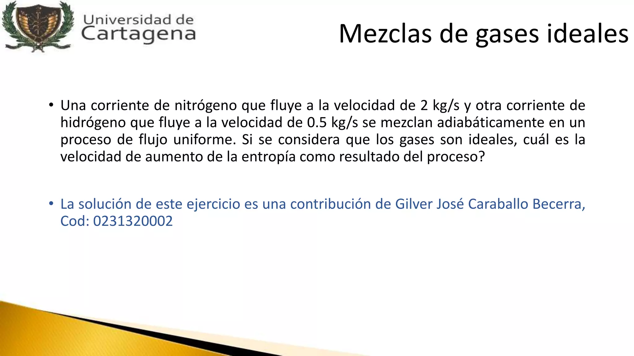 Mezclas de gases ideales
• Una corriente de nitrógeno que fluye a la velocidad de 2 kg/s y otra corriente de
hidrógeno que fluye a la velocidad de 0.5 kg/s se mezclan adiabáticamente en un
proceso de flujo uniforme. Si se considera que los gases son ideales, cuál es la
velocidad de aumento de la entropía como resultado del proceso?
• La solución de este ejercicio es una contribución de Gilver José Caraballo Becerra,
Cod: 0231320002
 