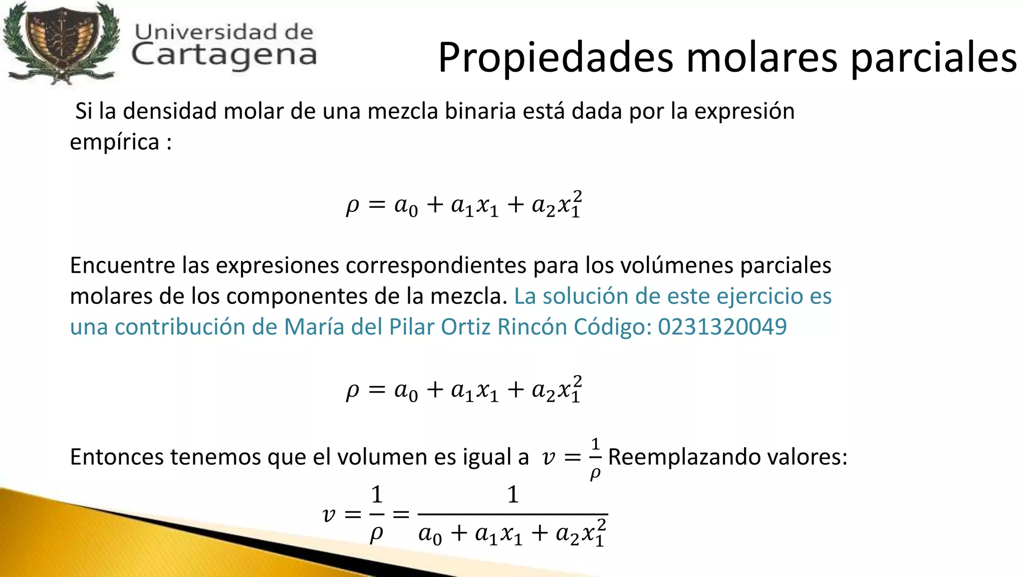 Si la densidad molar de una mezcla binaria está dada por la expresión
empírica :
𝜌 = 𝑎0 + 𝑎1 𝑥1 + 𝑎2 𝑥1
2
Encuentre las expresiones correspondientes para los volúmenes parciales
molares de los componentes de la mezcla. La solución de este ejercicio es
una contribución de María del Pilar Ortiz Rincón Código: 0231320049
𝜌 = 𝑎0 + 𝑎1 𝑥1 + 𝑎2 𝑥1
2
Entonces tenemos que el volumen es igual a 𝑣 =
1
𝜌
Reemplazando valores:
𝑣 =
1
𝜌
=
1
𝑎0 + 𝑎1 𝑥1 + 𝑎2 𝑥1
2
Propiedades molares parciales
 