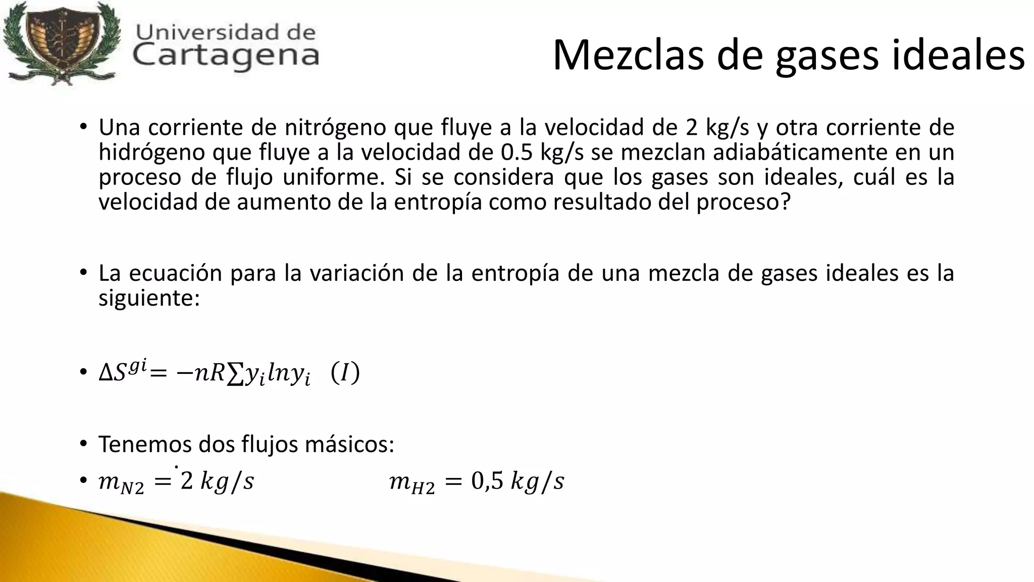 • Una corriente de nitrógeno que fluye a la velocidad de 2 kg/s y otra corriente de
hidrógeno que fluye a la velocidad de 0.5 kg/s se mezclan adiabáticamente en un
proceso de flujo uniforme. Si se considera que los gases son ideales, cuál es la
velocidad de aumento de la entropía como resultado del proceso?
• La ecuación para la variación de la entropía de una mezcla de gases ideales es la
siguiente:
• ∆𝑆 𝑔𝑖= −𝑛𝑅 𝑦𝑖 𝑙𝑛𝑦𝑖 𝐼
• Tenemos dos flujos másicos:
• 𝑚 𝑁2 = 2 𝑘𝑔/𝑠 𝑚 𝐻2 = 0,5 𝑘𝑔/𝑠
Mezclas de gases ideales
 