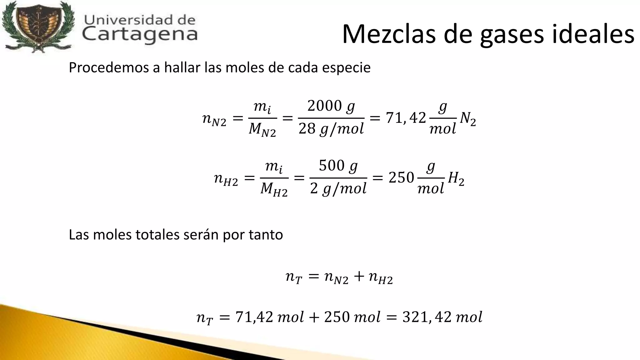 Procedemos a hallar las moles de cada especie
𝑛 𝑁2 =
𝑚𝑖
𝑀 𝑁2
=
2000 𝑔
28 𝑔/𝑚𝑜𝑙
= 71, 42
𝑔
𝑚𝑜𝑙
𝑁2
𝑛 𝐻2 =
𝑚𝑖
𝑀 𝐻2
=
500 𝑔
2 𝑔/𝑚𝑜𝑙
= 250
𝑔
𝑚𝑜𝑙
𝐻2
Las moles totales serán por tanto
𝑛 𝑇 = 𝑛 𝑁2 + 𝑛 𝐻2
𝑛 𝑇 = 71,42 𝑚𝑜𝑙 + 250 𝑚𝑜𝑙 = 321, 42 𝑚𝑜𝑙
Mezclas de gases ideales
 