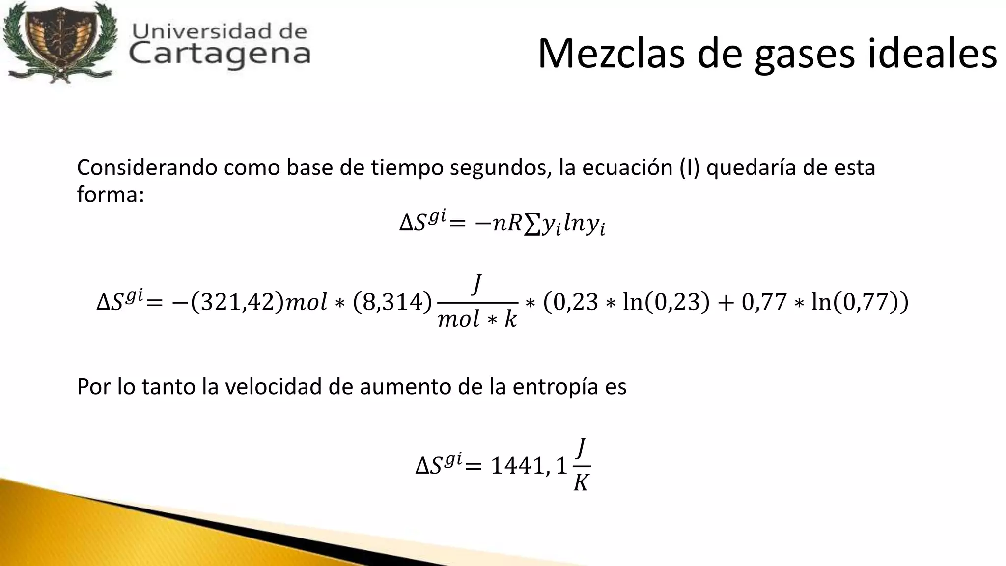 Considerando como base de tiempo segundos, la ecuación (I) quedaría de esta
forma:
∆𝑆 𝑔𝑖= −𝑛𝑅 𝑦𝑖 𝑙𝑛𝑦𝑖
∆𝑆 𝑔𝑖= − 321,42 𝑚𝑜𝑙 ∗ 8,314
𝐽
𝑚𝑜𝑙 ∗ 𝑘
∗ 0,23 ∗ ln 0,23 + 0,77 ∗ ln 0,77
Por lo tanto la velocidad de aumento de la entropía es
∆𝑆 𝑔𝑖= 1441, 1
𝐽
𝐾
Mezclas de gases ideales
 