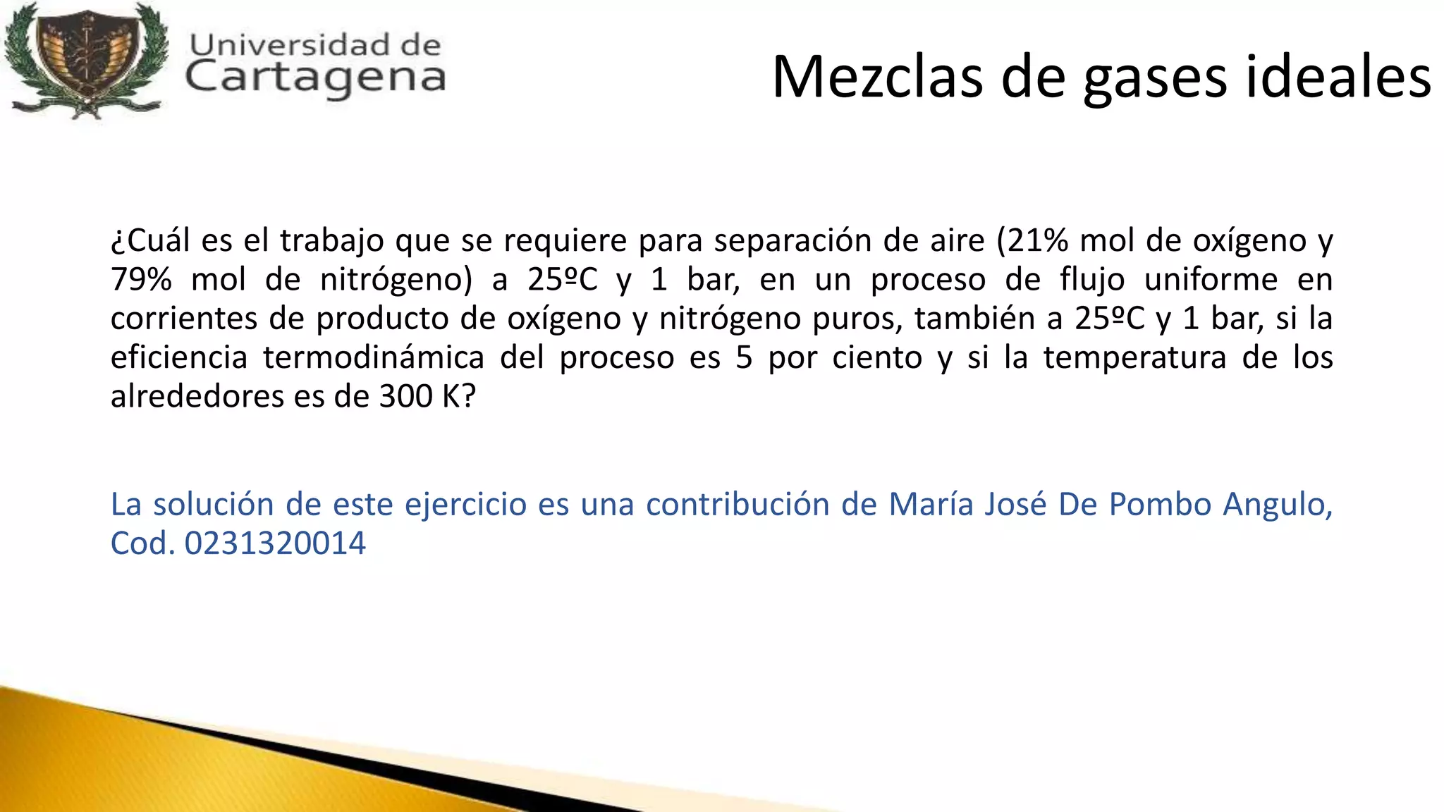 ¿Cuál es el trabajo que se requiere para separación de aire (21% mol de oxígeno y
79% mol de nitrógeno) a 25ºC y 1 bar, en un proceso de flujo uniforme en
corrientes de producto de oxígeno y nitrógeno puros, también a 25ºC y 1 bar, si la
eficiencia termodinámica del proceso es 5 por ciento y si la temperatura de los
alrededores es de 300 K?
La solución de este ejercicio es una contribución de María José De Pombo Angulo,
Cod. 0231320014
Mezclas de gases ideales
 