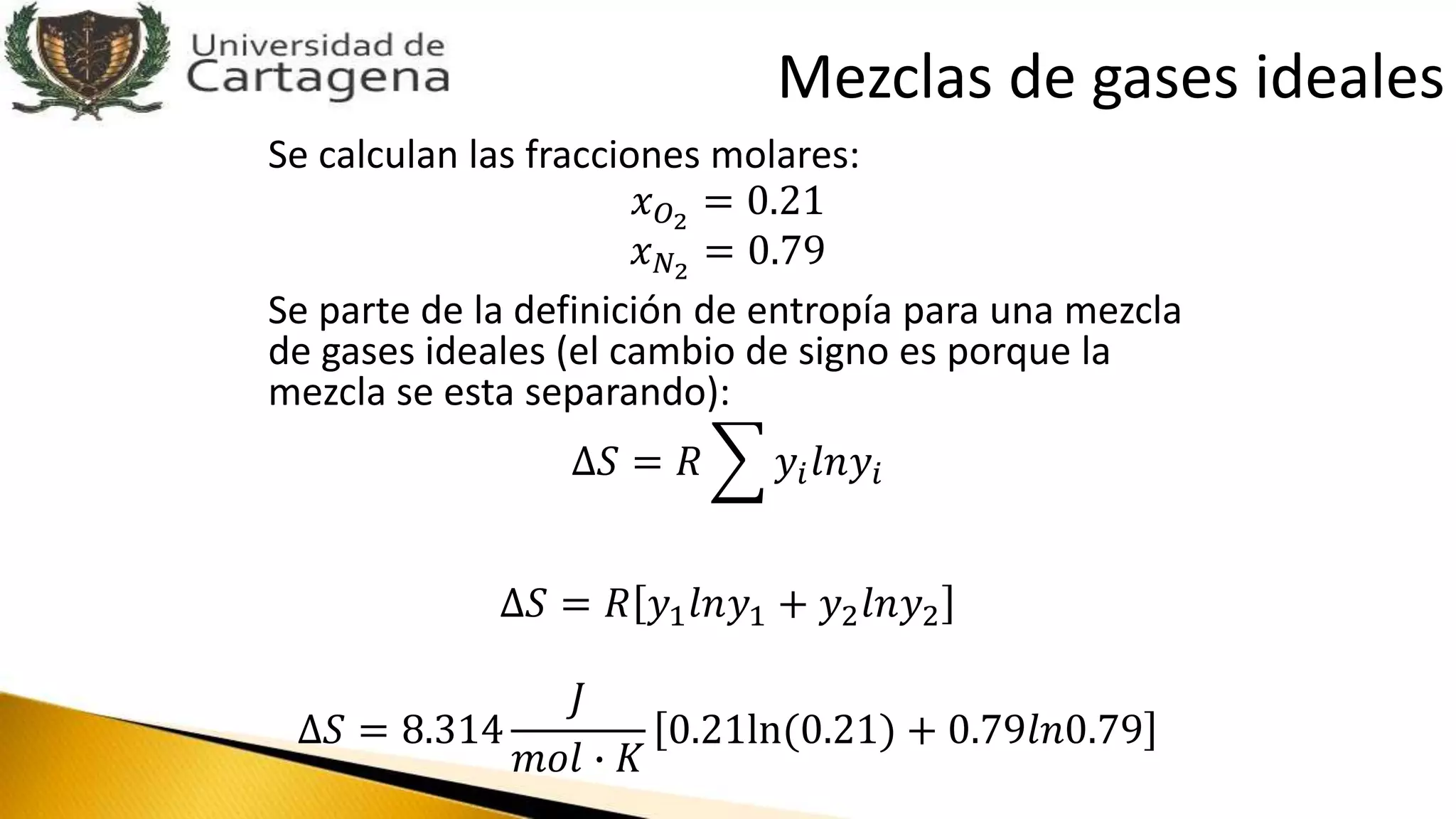 Se calculan las fracciones molares:
𝑥 𝑂2
= 0.21
𝑥 𝑁2
= 0.79
Se parte de la definición de entropía para una mezcla
de gases ideales (el cambio de signo es porque la
mezcla se esta separando):
∆𝑆 = 𝑅 𝑦𝑖 𝑙𝑛𝑦𝑖
∆𝑆 = 𝑅 𝑦1 𝑙𝑛𝑦1 + 𝑦2 𝑙𝑛𝑦2
∆𝑆 = 8.314
𝐽
𝑚𝑜𝑙 ∙ 𝐾
0.21ln(0.21) + 0.79𝑙𝑛0.79
Mezclas de gases ideales
 