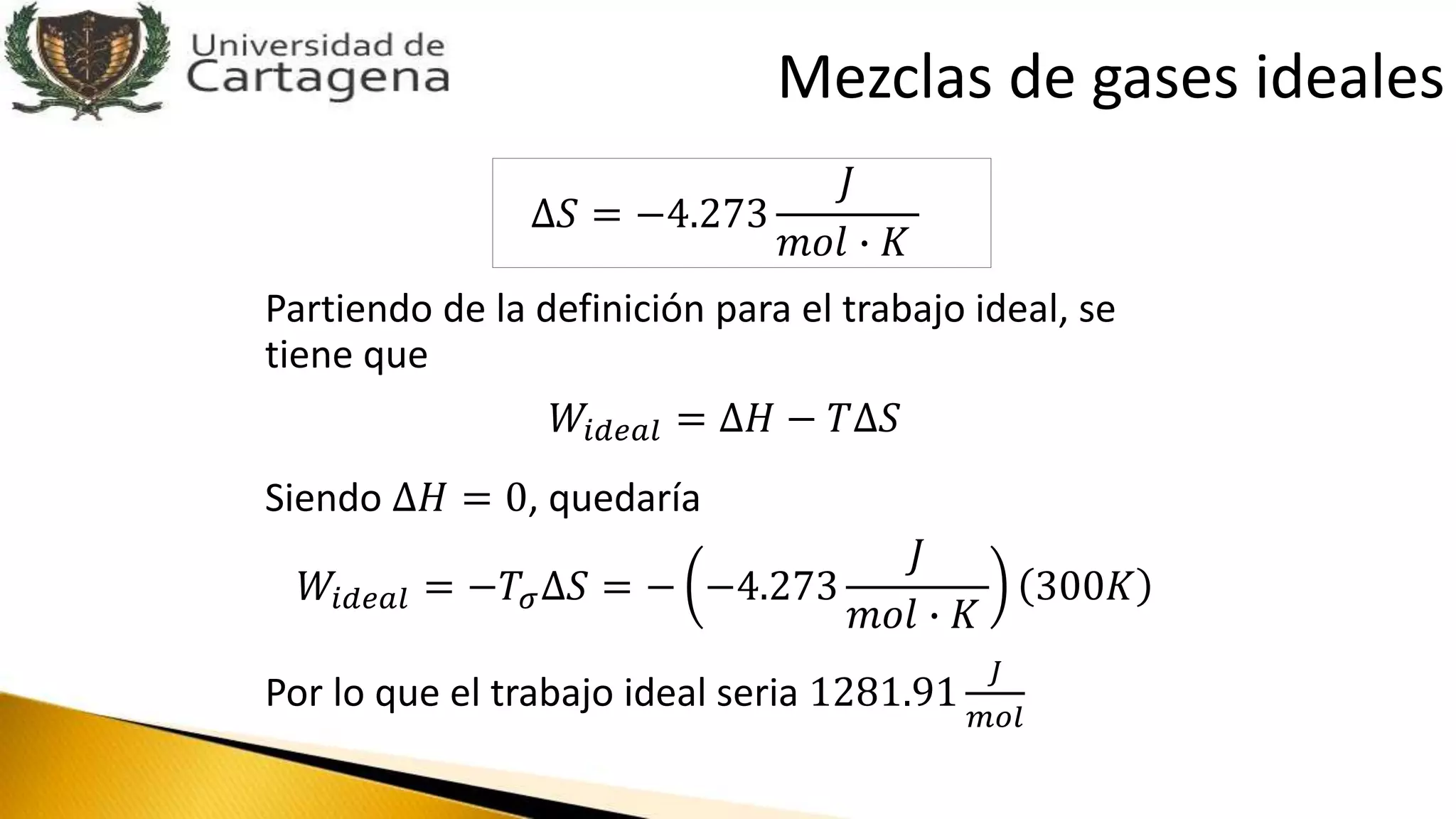 ∆𝑆 = −4.273
𝐽
𝑚𝑜𝑙 ∙ 𝐾
Partiendo de la definición para el trabajo ideal, se
tiene que
𝑊𝑖𝑑𝑒𝑎𝑙 = ∆𝐻 − 𝑇∆𝑆
Siendo ∆𝐻 = 0, quedaría
𝑊𝑖𝑑𝑒𝑎𝑙 = −𝑇𝜎∆𝑆 = − −4.273
𝐽
𝑚𝑜𝑙 ∙ 𝐾
300𝐾
Por lo que el trabajo ideal seria 1281.91
𝐽
𝑚𝑜𝑙
Mezclas de gases ideales
 
