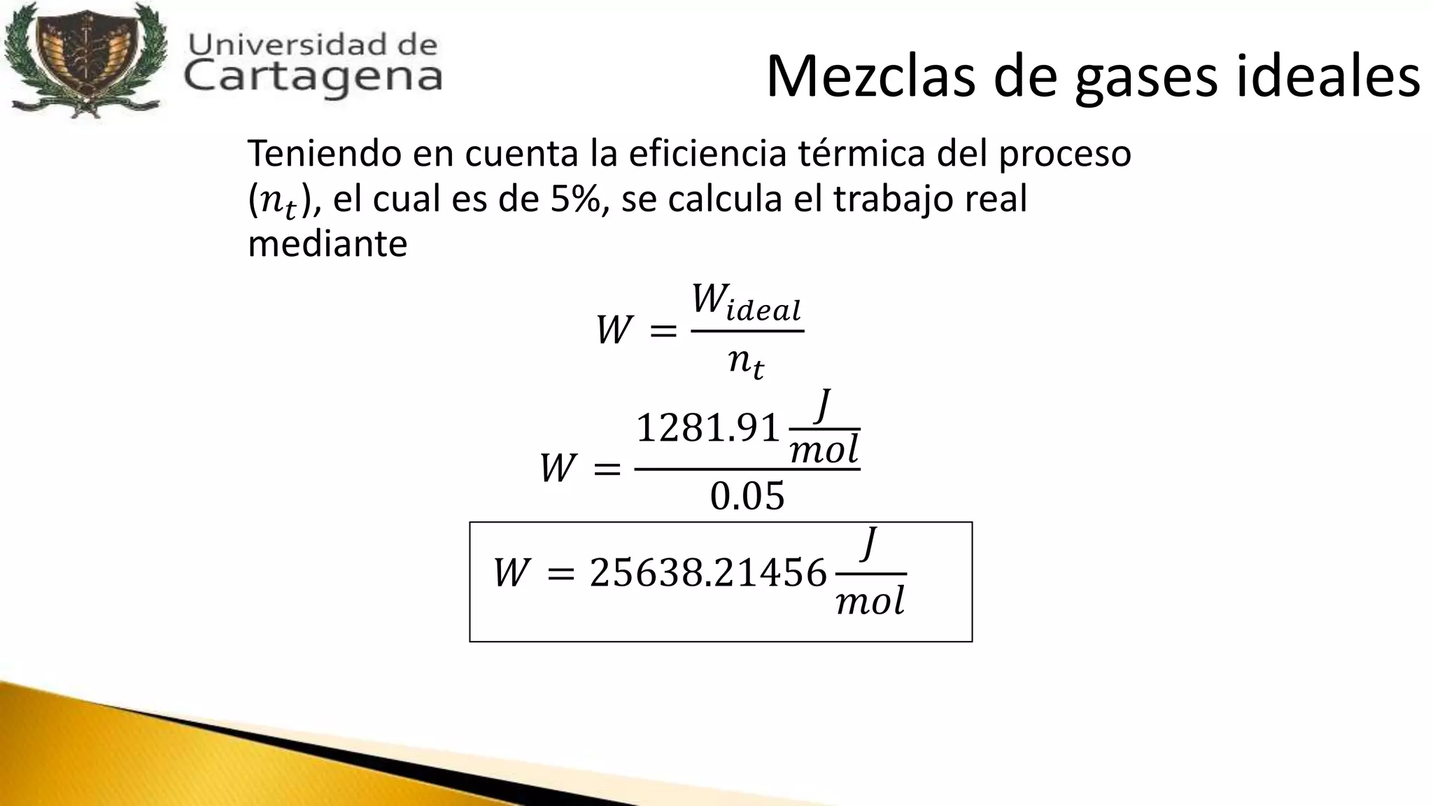 Teniendo en cuenta la eficiencia térmica del proceso
(𝑛 𝑡), el cual es de 5%, se calcula el trabajo real
mediante
𝑊 =
𝑊𝑖𝑑𝑒𝑎𝑙
𝑛 𝑡
𝑊 =
1281.91
𝐽
𝑚𝑜𝑙
0.05
𝑊 = 25638.21456
𝐽
𝑚𝑜𝑙
Mezclas de gases ideales
 