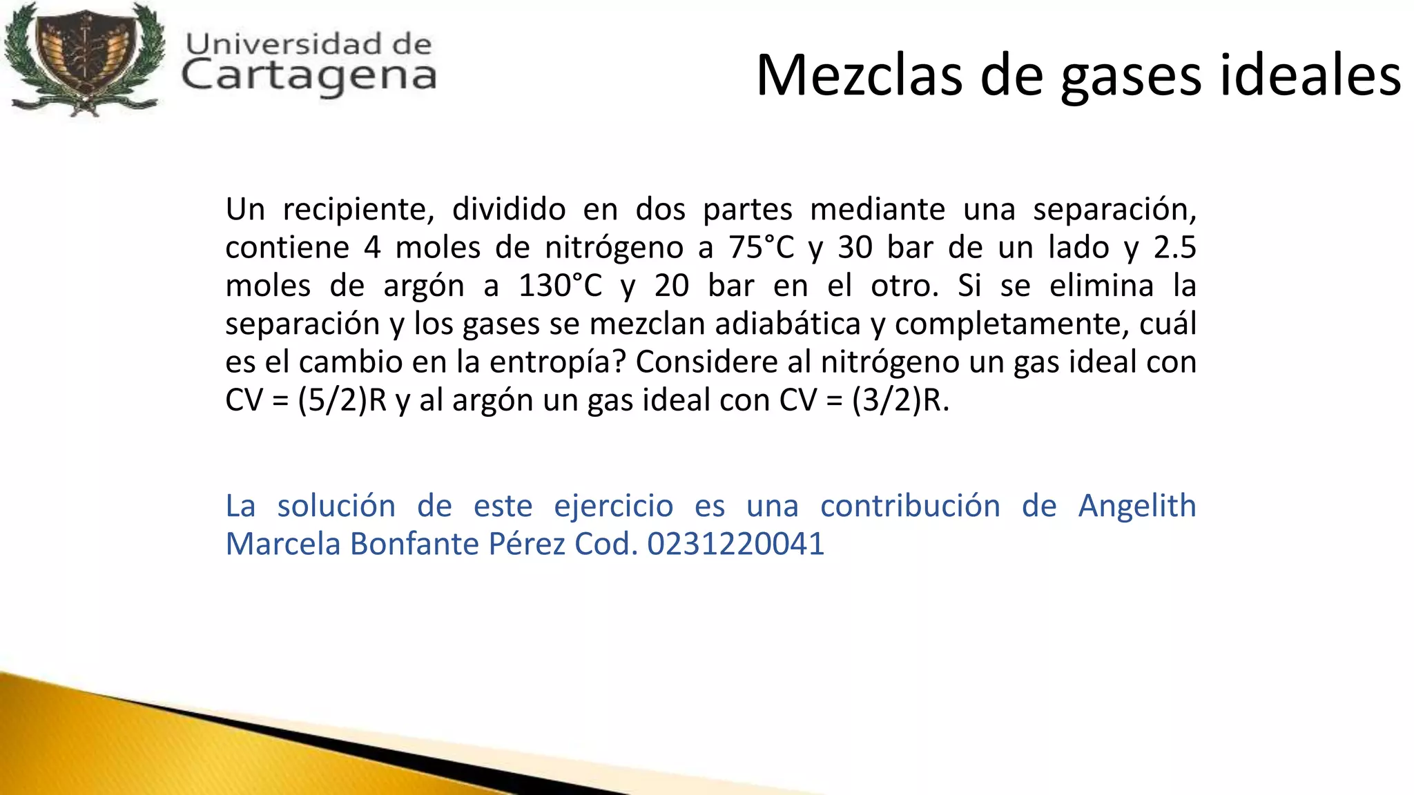 Un recipiente, dividido en dos partes mediante una separación,
contiene 4 moles de nitrógeno a 75°C y 30 bar de un lado y 2.5
moles de argón a 130°C y 20 bar en el otro. Si se elimina la
separación y los gases se mezclan adiabática y completamente, cuál
es el cambio en la entropía? Considere al nitrógeno un gas ideal con
CV = (5/2)R y al argón un gas ideal con CV = (3/2)R.
La solución de este ejercicio es una contribución de Angelith
Marcela Bonfante Pérez Cod. 0231220041
Mezclas de gases ideales
 