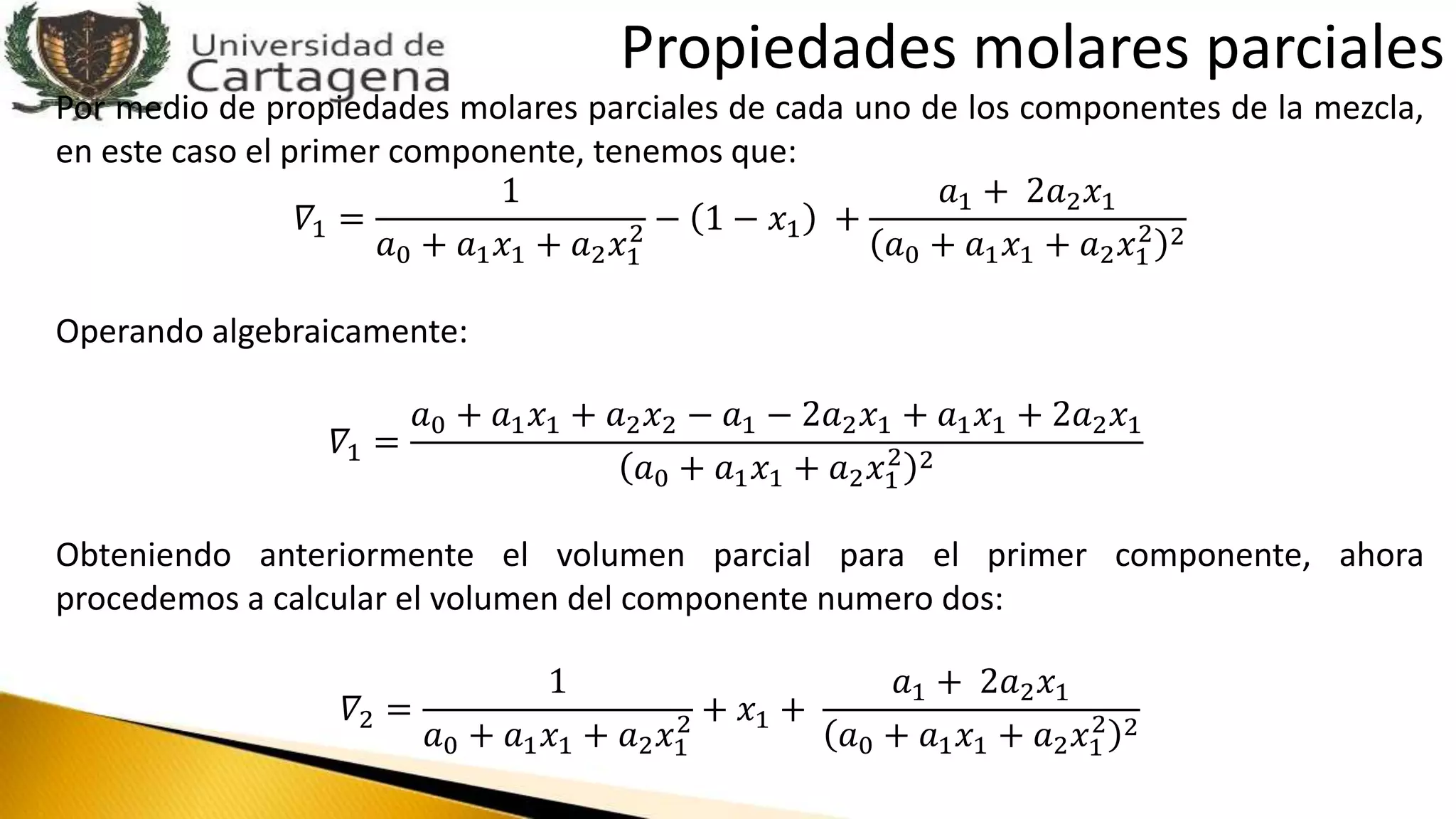 Por medio de propiedades molares parciales de cada uno de los componentes de la mezcla,
en este caso el primer componente, tenemos que:
𝛻1 =
1
𝑎0 + 𝑎1 𝑥1 + 𝑎2 𝑥1
2 − 1 − 𝑥1 +
𝑎1 + 2𝑎2 𝑥1
𝑎0 + 𝑎1 𝑥1 + 𝑎2 𝑥1
2 2
Operando algebraicamente:
𝛻1 =
𝑎0 + 𝑎1 𝑥1 + 𝑎2 𝑥2 − 𝑎1 − 2𝑎2 𝑥1 + 𝑎1 𝑥1 + 2𝑎2 𝑥1
𝑎0 + 𝑎1 𝑥1 + 𝑎2 𝑥1
2 2
Obteniendo anteriormente el volumen parcial para el primer componente, ahora
procedemos a calcular el volumen del componente numero dos:
𝛻2 =
1
𝑎0 + 𝑎1 𝑥1 + 𝑎2 𝑥1
2 + 𝑥1 +
𝑎1 + 2𝑎2 𝑥1
𝑎0 + 𝑎1 𝑥1 + 𝑎2 𝑥1
2 2
Propiedades molares parciales
 
