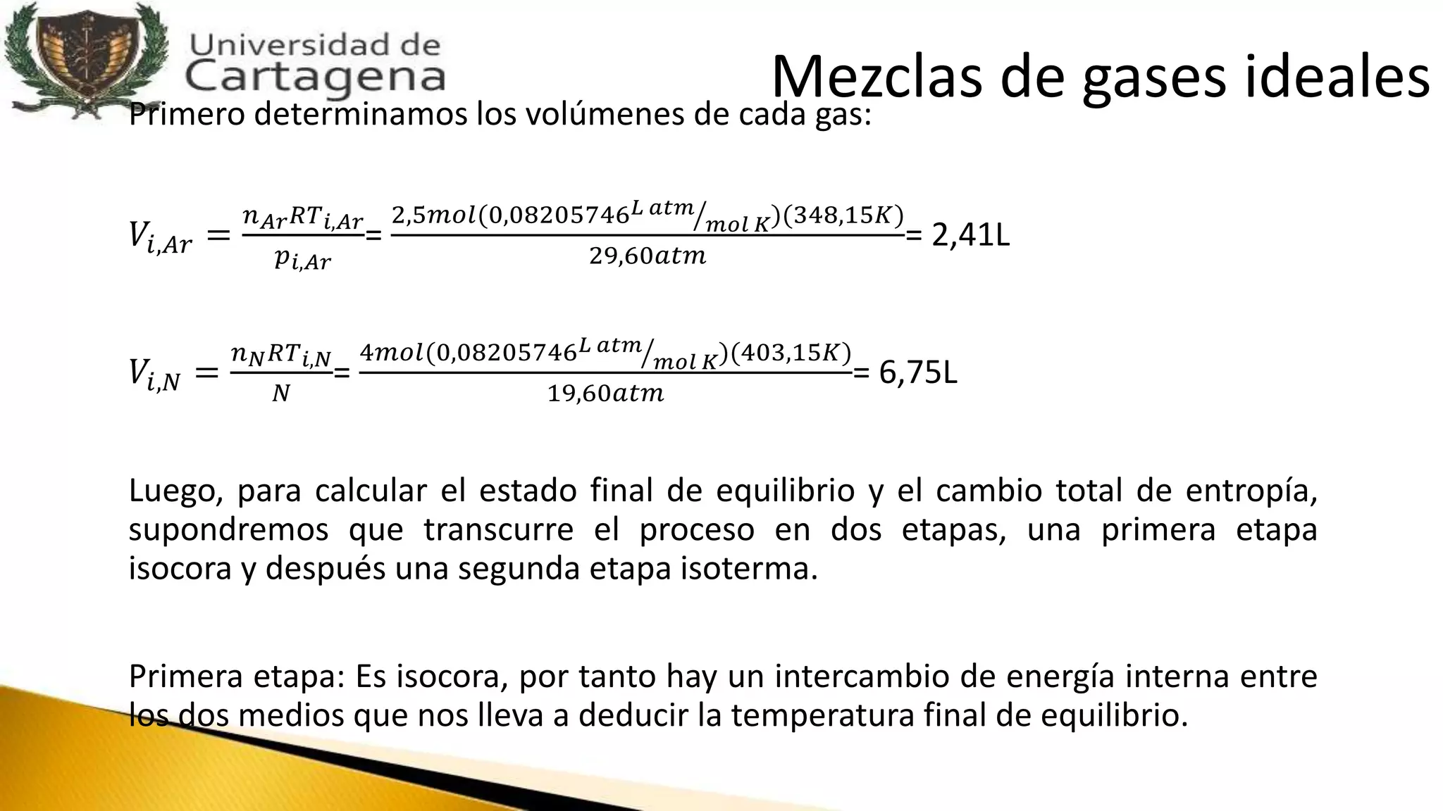 Primero determinamos los volúmenes de cada gas:
𝑉𝑖,𝐴𝑟 =
𝑛 𝐴𝑟 𝑅𝑇 𝑖,𝐴𝑟
𝑝 𝑖,𝐴𝑟
=
2,5𝑚𝑜𝑙(0,08205746 𝐿 𝑎𝑡𝑚
𝑚𝑜𝑙 𝐾)(348,15𝐾)
29,60𝑎𝑡𝑚
= 2,41L
𝑉𝑖,𝑁 =
𝑛 𝑁 𝑅𝑇 𝑖,𝑁
𝑁
=
4𝑚𝑜𝑙(0,08205746 𝐿 𝑎𝑡𝑚
𝑚𝑜𝑙 𝐾)(403,15𝐾)
19,60𝑎𝑡𝑚
= 6,75L
Luego, para calcular el estado final de equilibrio y el cambio total de entropía,
supondremos que transcurre el proceso en dos etapas, una primera etapa
isocora y después una segunda etapa isoterma.
Primera etapa: Es isocora, por tanto hay un intercambio de energía interna entre
los dos medios que nos lleva a deducir la temperatura final de equilibrio.
Mezclas de gases ideales
 