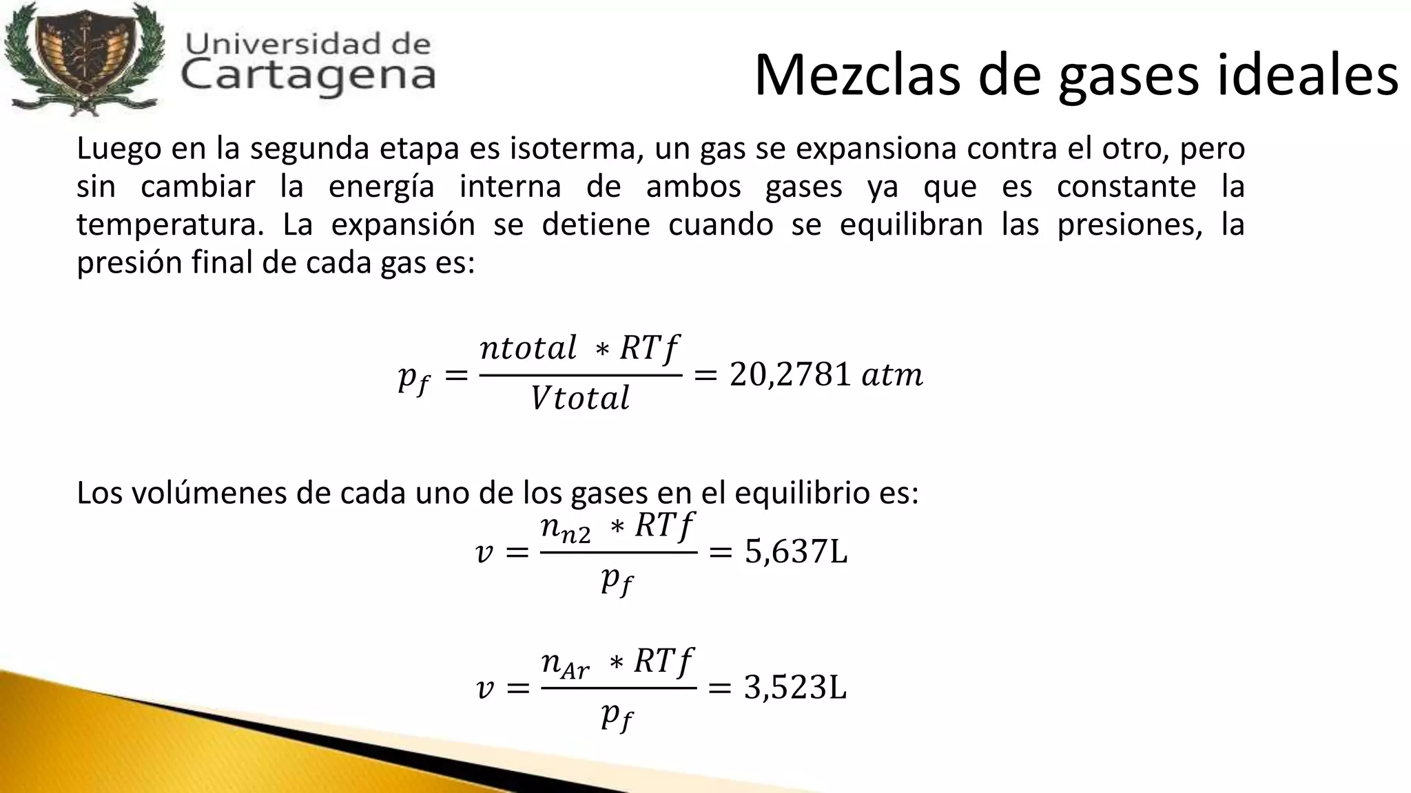 Luego en la segunda etapa es isoterma, un gas se expansiona contra el otro, pero
sin cambiar la energía interna de ambos gases ya que es constante la
temperatura. La expansión se detiene cuando se equilibran las presiones, la
presión final de cada gas es:
𝑝 𝑓 =
𝑛𝑡𝑜𝑡𝑎𝑙 ∗ 𝑅𝑇𝑓
𝑉𝑡𝑜𝑡𝑎𝑙
= 20,2781 𝑎𝑡𝑚
Los volúmenes de cada uno de los gases en el equilibrio es:
𝑣 =
𝑛 𝑛2 ∗ 𝑅𝑇𝑓
𝑝 𝑓
= 5,637L
𝑣 =
𝑛 𝐴𝑟 ∗ 𝑅𝑇𝑓
𝑝 𝑓
= 3,523L
Mezclas de gases ideales
 