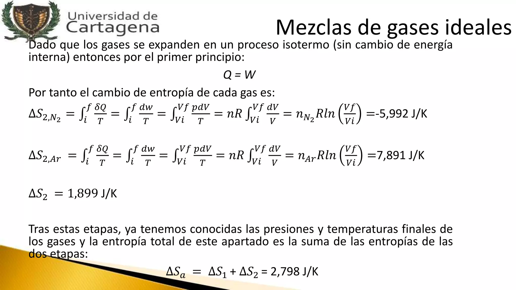 Dado que los gases se expanden en un proceso isotermo (sin cambio de energía
interna) entonces por el primer principio:
Q = W
Por tanto el cambio de entropía de cada gas es:
∆𝑆2,𝑁2
= 𝑖
𝑓 𝛿𝑄
𝑇
= 𝑖
𝑓 𝑑𝑤
𝑇
= 𝑉𝑖
𝑉𝑓 𝑝𝑑𝑉
𝑇
= 𝑛𝑅 𝑉𝑖
𝑉𝑓 𝑑𝑉
𝑉
= 𝑛 𝑁2
𝑅𝑙𝑛
𝑉𝑓
𝑉𝑖
=-5,992 J/K
∆𝑆2,𝐴𝑟 = 𝑖
𝑓 𝛿𝑄
𝑇
= 𝑖
𝑓 𝑑𝑤
𝑇
= 𝑉𝑖
𝑉𝑓 𝑝𝑑𝑉
𝑇
= 𝑛𝑅 𝑉𝑖
𝑉𝑓 𝑑𝑉
𝑉
= 𝑛 𝐴𝑟 𝑅𝑙𝑛
𝑉𝑓
𝑉𝑖
=7,891 J/K
∆𝑆2 = 1,899 J/K
Tras estas etapas, ya tenemos conocidas las presiones y temperaturas finales de
los gases y la entropía total de este apartado es la suma de las entropías de las
dos etapas:
∆𝑆 𝑎 = ∆𝑆1 + ∆𝑆2 = 2,798 J/K
Mezclas de gases ideales
 