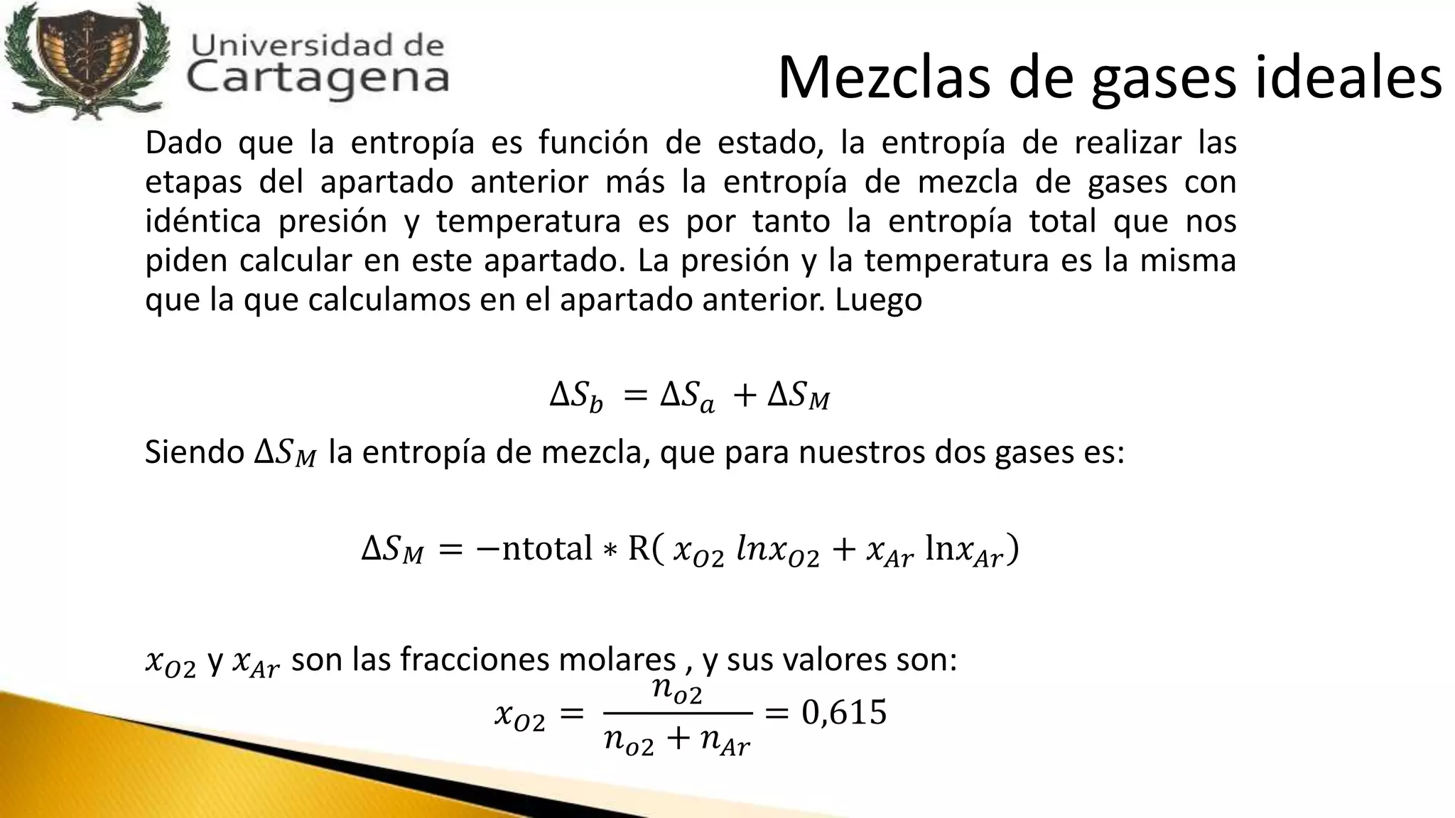 Dado que la entropía es función de estado, la entropía de realizar las
etapas del apartado anterior más la entropía de mezcla de gases con
idéntica presión y temperatura es por tanto la entropía total que nos
piden calcular en este apartado. La presión y la temperatura es la misma
que la que calculamos en el apartado anterior. Luego
∆𝑆 𝑏 = ∆𝑆 𝑎 + ∆𝑆 𝑀
Siendo ∆𝑆 𝑀 la entropía de mezcla, que para nuestros dos gases es:
∆𝑆 𝑀 = −ntotal ∗ R 𝑥 𝑂2 𝑙𝑛𝑥 𝑂2 + 𝑥 𝐴𝑟 ln𝑥 𝐴𝑟
𝑥 𝑂2 y 𝑥 𝐴𝑟 son las fracciones molares , y sus valores son:
𝑥 𝑂2 =
𝑛 𝑜2
𝑛 𝑜2 + 𝑛 𝐴𝑟
= 0,615
Mezclas de gases ideales
 