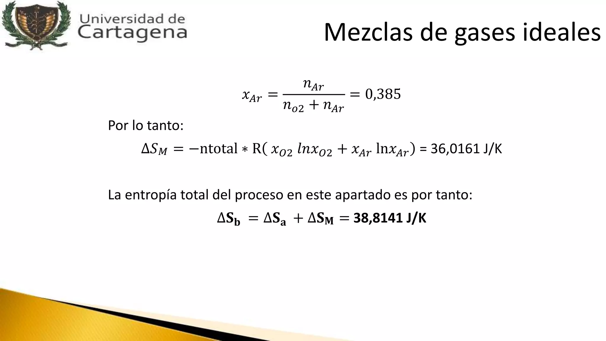 𝑥 𝐴𝑟 =
𝑛 𝐴𝑟
𝑛 𝑜2 + 𝑛 𝐴𝑟
= 0,385
Por lo tanto:
∆𝑆 𝑀 = −ntotal ∗ R 𝑥 𝑂2 𝑙𝑛𝑥 𝑂2 + 𝑥 𝐴𝑟 ln𝑥 𝐴𝑟 = 36,0161 J/K
La entropía total del proceso en este apartado es por tanto:
∆𝐒 𝐛 = ∆𝐒 𝐚 + ∆𝐒 𝐌 = 38,8141 J/K
Mezclas de gases ideales
 