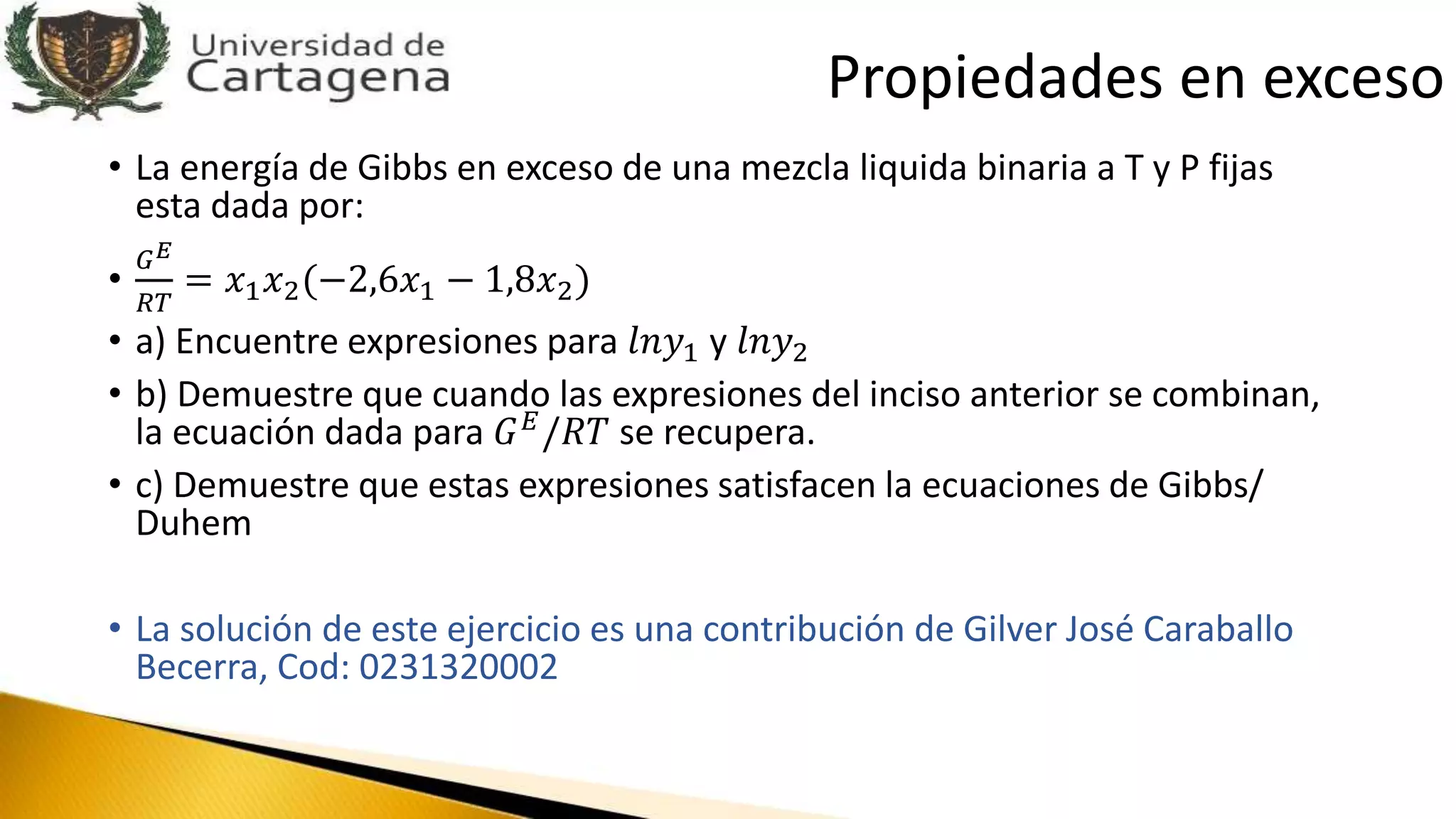 • La energía de Gibbs en exceso de una mezcla liquida binaria a T y P fijas
esta dada por:
•
𝐺 𝐸
𝑅𝑇
= 𝑥1 𝑥2(−2,6𝑥1 − 1,8𝑥2)
• a) Encuentre expresiones para 𝑙𝑛𝑦1 y 𝑙𝑛𝑦2
• b) Demuestre que cuando las expresiones del inciso anterior se combinan,
la ecuación dada para 𝐺 𝐸
/𝑅𝑇 se recupera.
• c) Demuestre que estas expresiones satisfacen la ecuaciones de Gibbs/
Duhem
• La solución de este ejercicio es una contribución de Gilver José Caraballo
Becerra, Cod: 0231320002
Propiedades en exceso
 