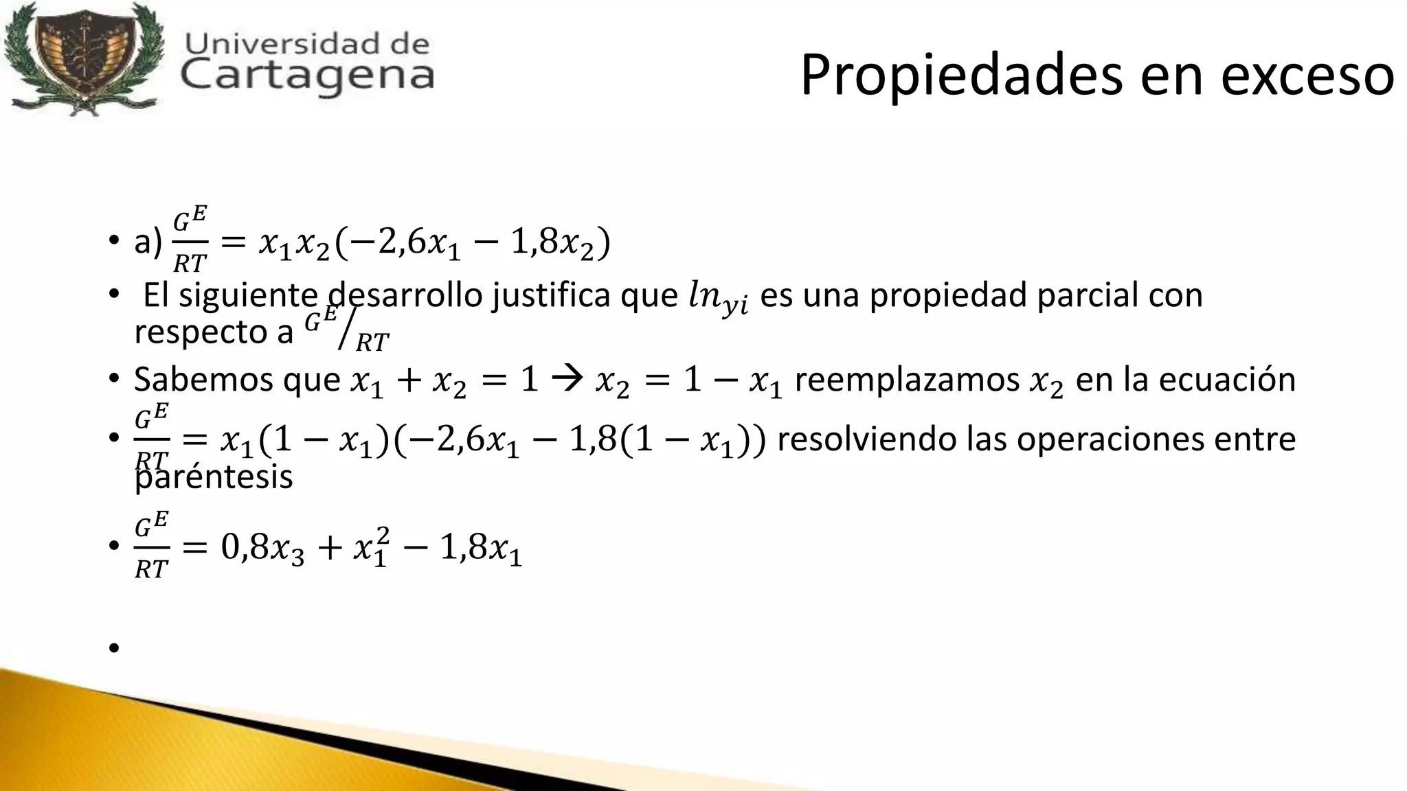 • a)
𝐺 𝐸
𝑅𝑇
= 𝑥1 𝑥2(−2,6𝑥1 − 1,8𝑥2)
• El siguiente desarrollo justifica que 𝑙𝑛 𝑦𝑖 es una propiedad parcial con
respecto a 𝐺 𝐸
𝑅𝑇
• Sabemos que 𝑥1 + 𝑥2 = 1  𝑥2 = 1 − 𝑥1 reemplazamos 𝑥2 en la ecuación
•
𝐺 𝐸
𝑅𝑇
= 𝑥1(1 − 𝑥1)(−2,6𝑥1 − 1,8(1 − 𝑥1)) resolviendo las operaciones entre
paréntesis
•
𝐺 𝐸
𝑅𝑇
= 0,8𝑥3 + 𝑥1
2
− 1,8𝑥1
•
Propiedades en exceso
 