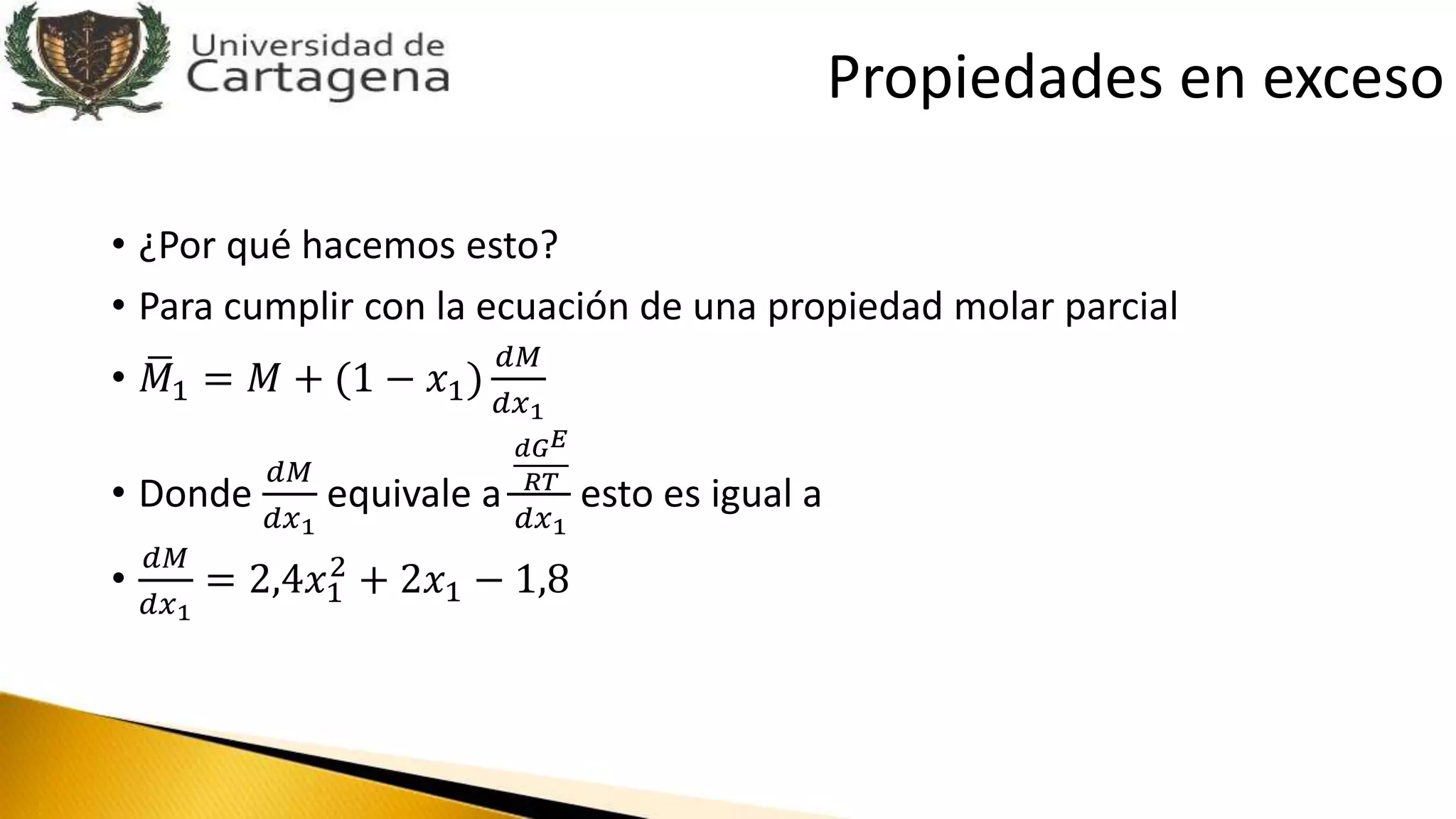 • ¿Por qué hacemos esto?
• Para cumplir con la ecuación de una propiedad molar parcial
• 𝑀1 = 𝑀 + (1 − 𝑥1)
𝑑𝑀
𝑑𝑥1
• Donde
𝑑𝑀
𝑑𝑥1
equivale a
𝑑𝐺 𝐸
𝑅𝑇
𝑑𝑥1
esto es igual a
•
𝑑𝑀
𝑑𝑥1
= 2,4𝑥1
2
+ 2𝑥1 − 1,8
Propiedades en exceso
 