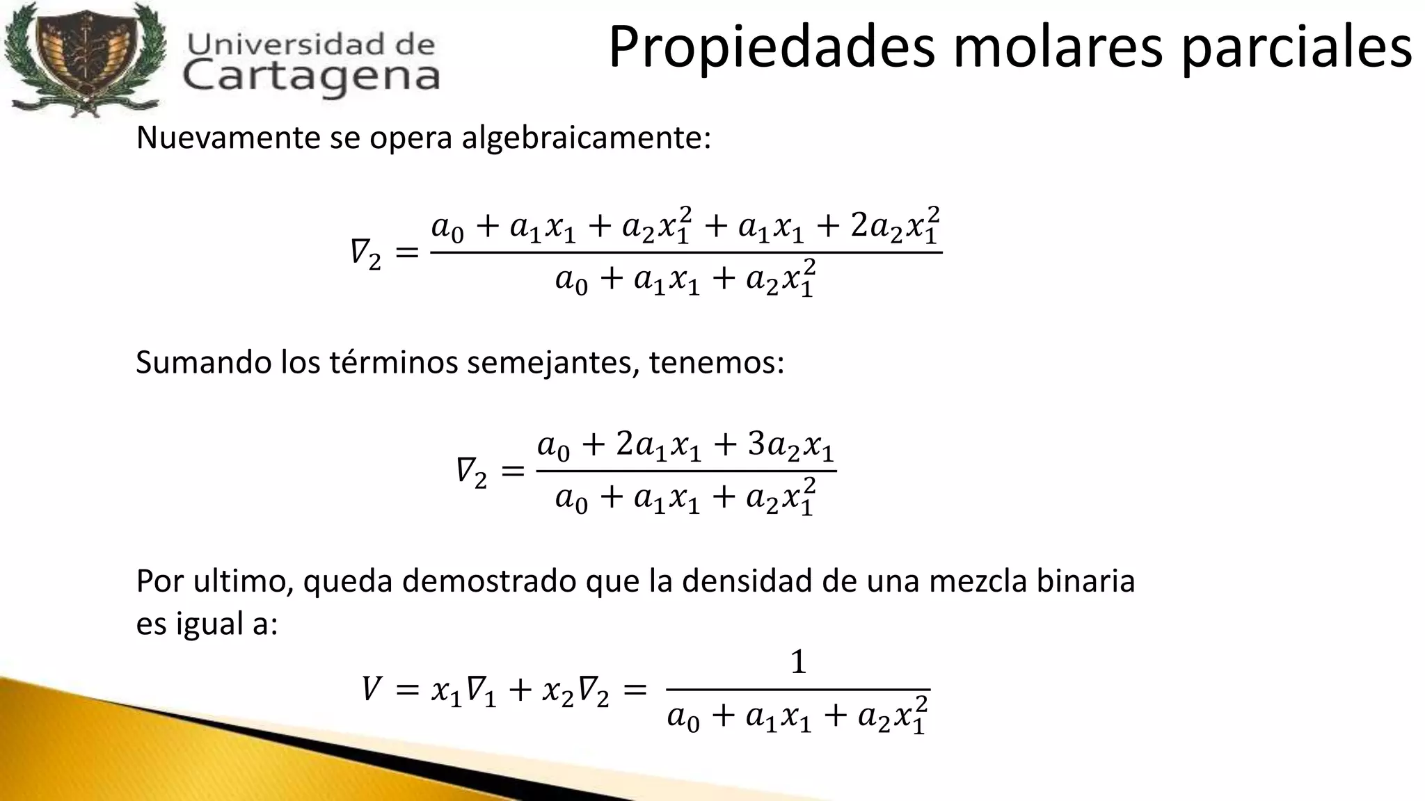 Nuevamente se opera algebraicamente:
𝛻2 =
𝑎0 + 𝑎1 𝑥1 + 𝑎2 𝑥1
2
+ 𝑎1 𝑥1 + 2𝑎2 𝑥1
2
𝑎0 + 𝑎1 𝑥1 + 𝑎2 𝑥1
2
Sumando los términos semejantes, tenemos:
𝛻2 =
𝑎0 + 2𝑎1 𝑥1 + 3𝑎2 𝑥1
𝑎0 + 𝑎1 𝑥1 + 𝑎2 𝑥1
2
Por ultimo, queda demostrado que la densidad de una mezcla binaria
es igual a:
𝑉 = 𝑥1 𝛻1 + 𝑥2 𝛻2 =
1
𝑎0 + 𝑎1 𝑥1 + 𝑎2 𝑥1
2
Propiedades molares parciales
 