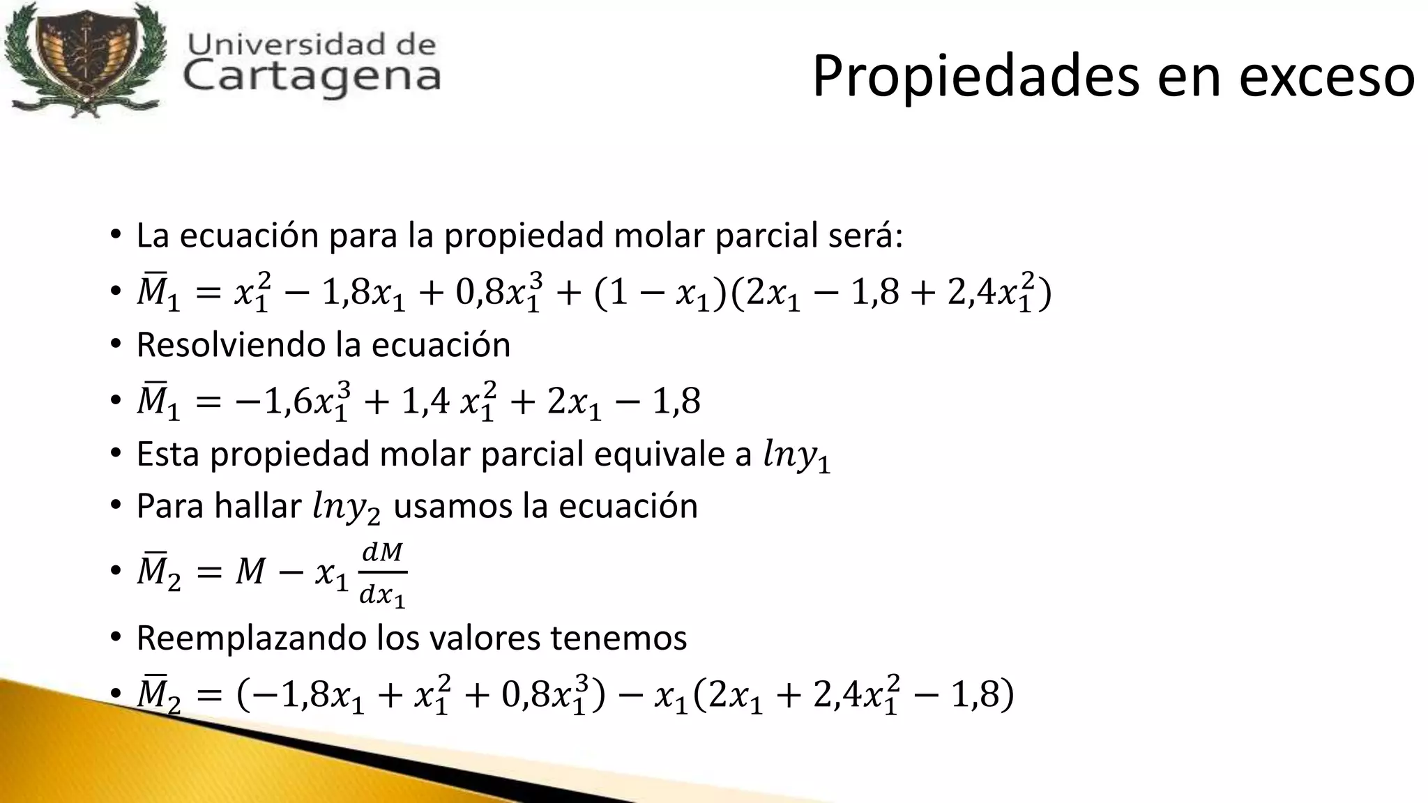 • La ecuación para la propiedad molar parcial será:
• 𝑀1 = 𝑥1
2
− 1,8𝑥1 + 0,8𝑥1
3
+ (1 − 𝑥1)(2𝑥1 − 1,8 + 2,4𝑥1
2
)
• Resolviendo la ecuación
• 𝑀1 = −1,6𝑥1
3
+ 1,4 𝑥1
2
+ 2𝑥1 − 1,8
• Esta propiedad molar parcial equivale a 𝑙𝑛𝑦1
• Para hallar 𝑙𝑛𝑦2 usamos la ecuación
• 𝑀2 = 𝑀 − 𝑥1
𝑑𝑀
𝑑𝑥1
• Reemplazando los valores tenemos
• 𝑀2 = −1,8𝑥1 + 𝑥1
2
+ 0,8𝑥1
3
− 𝑥1 2𝑥1 + 2,4𝑥1
2
− 1,8
Propiedades en exceso
 