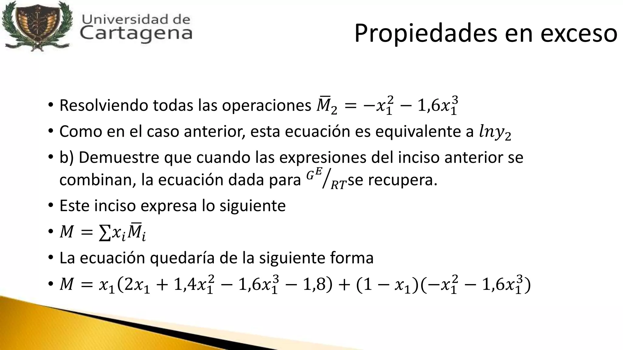 • Resolviendo todas las operaciones 𝑀2 = −𝑥1
2
− 1,6𝑥1
3
• Como en el caso anterior, esta ecuación es equivalente a 𝑙𝑛𝑦2
• b) Demuestre que cuando las expresiones del inciso anterior se
combinan, la ecuación dada para 𝐺 𝐸
𝑅𝑇se recupera.
• Este inciso expresa lo siguiente
• 𝑀 = 𝑥𝑖 𝑀𝑖
• La ecuación quedaría de la siguiente forma
• 𝑀 = 𝑥1 2𝑥1 + 1,4𝑥1
2
− 1,6𝑥1
3
− 1,8 + (1 − 𝑥1)(−𝑥1
2
− 1,6𝑥1
3
)
Propiedades en exceso
 