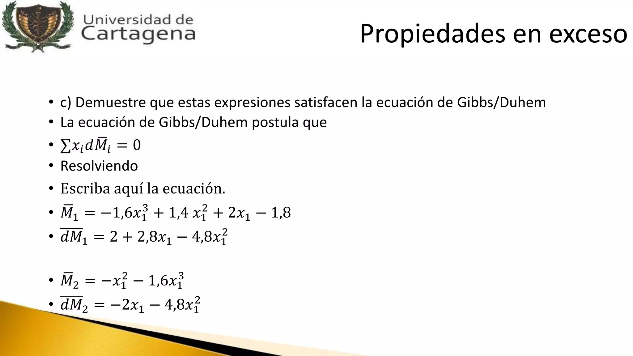 • c) Demuestre que estas expresiones satisfacen la ecuación de Gibbs/Duhem
• La ecuación de Gibbs/Duhem postula que
• 𝑥𝑖 𝑑 𝑀𝑖 = 0
• Resolviendo
• Escriba aquí la ecuación.
• 𝑀1 = −1,6𝑥1
3
+ 1,4 𝑥1
2
+ 2𝑥1 − 1,8
• 𝑑𝑀1 = 2 + 2,8𝑥1 − 4,8𝑥1
2
• 𝑀2 = −𝑥1
2
− 1,6𝑥1
3
• 𝑑𝑀2 = −2𝑥1 − 4,8𝑥1
2
Propiedades en exceso
 